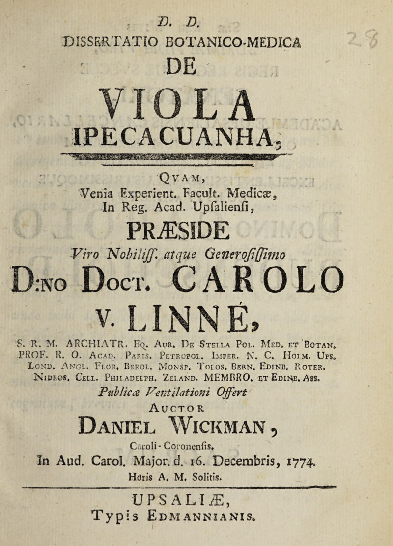 D. D. DISSERTATIO BOTANICO-MEDICA DE VIOLA IPECACUANHA Q V A M, Venia Experient. Facuk, Medica s In Reg. Acad. Upfalienfi, PRiESIDE Viro Nobili]]'. atque Generojiffimo D.no Doct. caro V. LINNE, S. R. M. AjRCHIATR. Eq. Aur. De Stella Pol. Meb. et Botan* PROF. R. 0. Ac.ad. Paris* Petropol. Imper. N. C* Hoim. Ups» Lond. Angl. Flor. Beeol. Monsp. Tolos. Bern. Edine* Roter. Nibros, Cell. Philadelpfi, Zelanb. MEMBRO, et EdiNiB, Ass. Public ce Ventilationi Offert Aucto r Daniel Wickman , Caroli* Coronenfis, In Aud* Carol. Major, d* 16. Decembris, 1774. Hchis A. M. Solitis. UPS ALI IE, Typis Edmannianis.