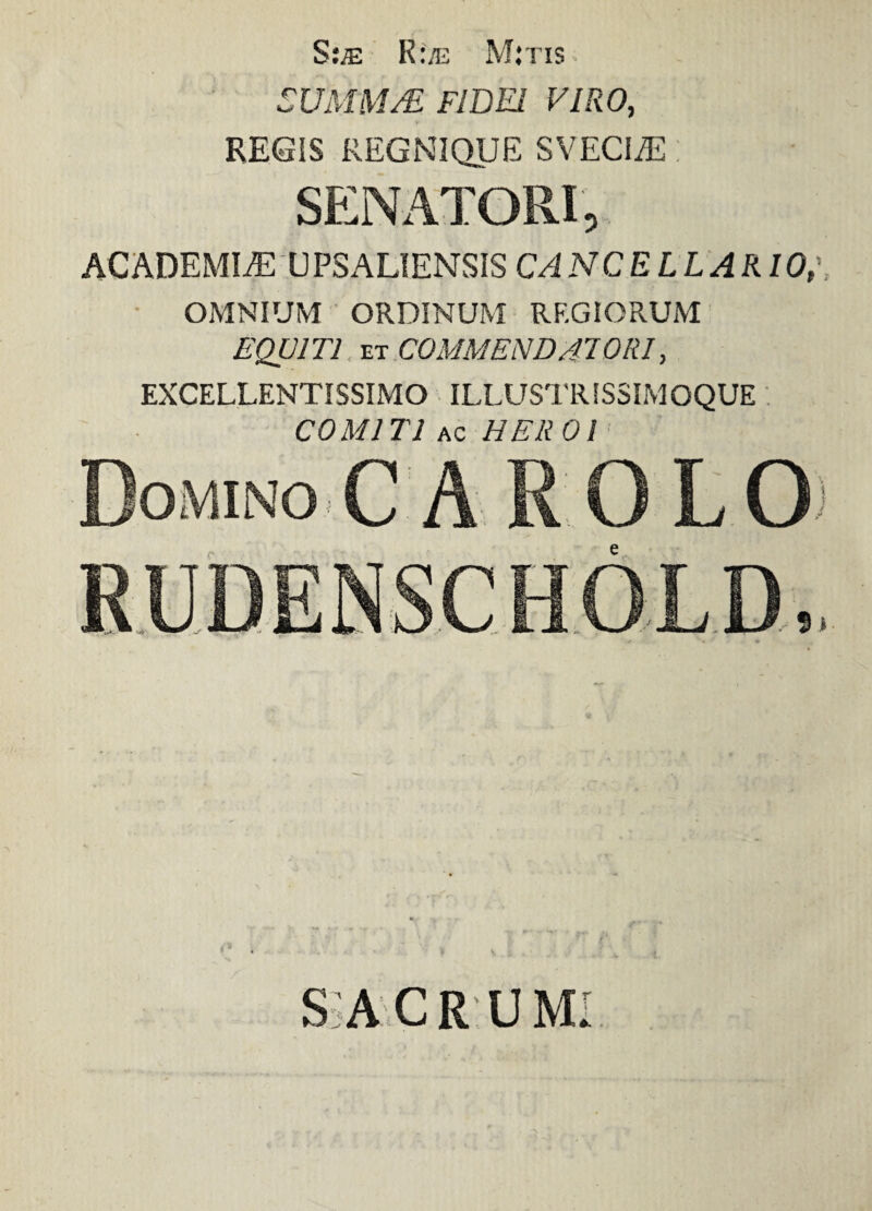 S;je R:/e Mitis SUMM/E FIDEI VIRO, REGIS REGNIQUE SVECIjE SENATORI, ACADEMIAE UPSALIENSIS C/iNCELLARIO,\ OMNIUM ORDINUM RF.GIORUM EQUITI et COMMENDATORI, EXCELLENTISSIMO ILLUSTRIS3IMOQUE COMITI ac HEROI Domino C A R O L O SiACR UMI