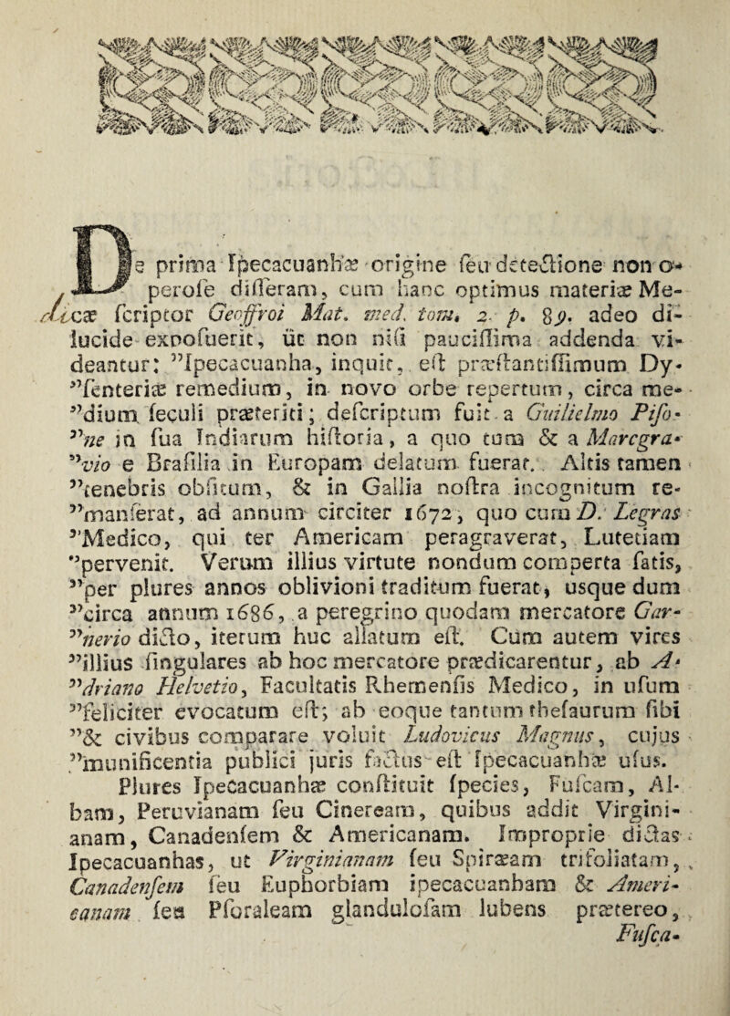 Cie prima ■ Ipecacuanlias origine feu deteilione noira* ■ perofe differam, cum hanc optimus materiae Me- ctixs fcriptor Geoffroi Mat. med tom« 2. p. adeo di¬ lucide exnofuerit, uc non ni(i pauciffima addenda vi¬ deantur: 5Mpecacuanha, inquit, ed pradlantiffimum Dy- ^fenterias remedium, in novo orbe repertum, circa me- a?diunx fecuii praeteriti; defcriptum fuit a Gnilielmo Pifo• nne in fua Indiarum hiftoria, a quo cuna & a Marcgra* vio e Brafilia in Europam delatum fuerat. Altis tamen 5>cenebris obfftum, & in Gallia noflra incognitum re- 5>manferat, ad annum circiter 1672 , quo curo D> Legras 5’Medico, qui ter Americam peragraverat, .Lutetiam °pervenit. Verum illius virtute nondum comperta fatis, 5,per plores annos oblivioni traditum fuerat , usque dum 3>circa annum 1686, a peregrino quodam mercatore Gar- nerio dido, iterum huc aliatum eit Cum autem vires 3,illiu$ fingulares ah hoc mercatore praedicarentur, cb A* ”driano Helvetio, Facultatis Rhemenfis Medico, in ufum 5,feliciter evocatum eft; ab eoqne tantum thefaurum fibi civibus comparare voluit Ludovicus Magnus, cujus 3’munificentia publici juris fhfius eft fpecacuahhte ufus. Plures JpeCacuanhse confiituit fpecies, Fufcam, Al¬ bam, Peruvianam feu Cineream, quibus addit Virgini- anam, Canadenfem & Americanam. Improprie didas Ipecacuanhas, ut Virgini unam feu Spircam tn foliatam 5 Canadenfem feu Euphorbiam ipecacuanbam & Ameri¬ canam feta Pforaleam glandulofam lubens praetereo,