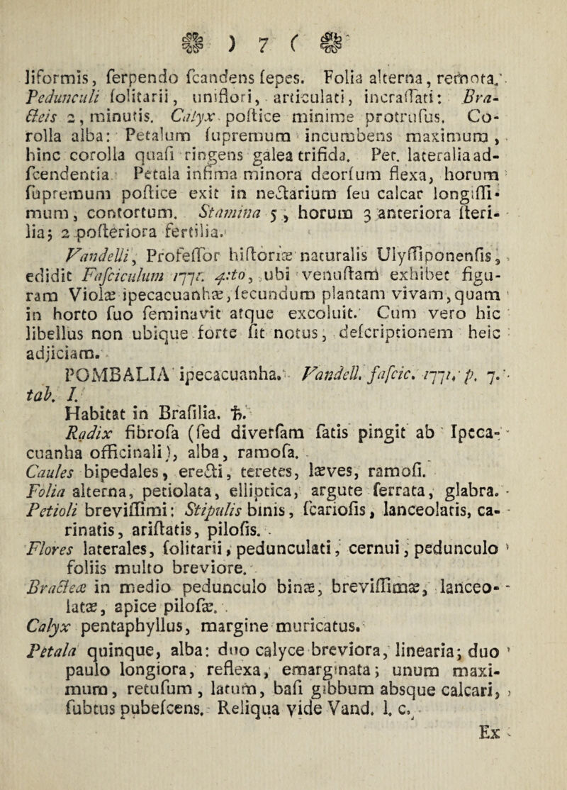 liformls, ferpendo fcandens (epes. Folia alterna, remotay Pedunculi folitaril, uniflori, articulati, i ner a (Tati: Bra- <f?6V> 2, minutis. Calyx* poftice minime protrufus. Co¬ rolla alba: Petalum fupremum incumbens maximum, hinc corolla quafi ringens galea trifida. Per. lateralia ad- fcendentia Petala infima minora deorfum flexa, horum fupremum poftice exit in nefarium fea calcar iongifli- mum, contortum. Stamina 5 , horum 3 anteriora fteri- lia3 2 pofteriora fertilia.5 Vandelii, ProfefTor hiftorfie naturalis Ulyifiponenfis, edidit Fafciculum /77/; ubi venuftam exhibet figu¬ ram Violae ipecacuanhre, fecundum plantam vivam,quam in horto fuo feminavit atque excoluit. Cum vero hic libellus non ubique forte fit notus, deferiptionem heic adjiciam. POMBALIA ipecacuanha. Vandell fafcic. /77/,• p, 7. tak /. Habitat in Brafilia. % Radix fibrofa (fed diverfam fatis pingit ab' Ipcca- cuanha officinali), alba, ramofa. Caules bipedales, ere&i, teretes, Iseves, ramali. Folia alterna, petiolata, elliptica, argute ferrata, glabra. Petioli breviffimi: Stipulis binis, fcariofis, lanceolatis, ca¬ rinatis, arifiatis, pilofis. . Flores laterales, folitarii, peduncuiad, cernui, pedunculo foliis multo breviore. BraElex in medio pedunculo bins, breviffimi, laiiceo- iatee, apice pilofar. . Calyx pentaphyllus, margine muricatus. Petala quinque, alba: duo calyce breviora, linearia; duo paulo longiora, reflexa, emargmata; unum maxi¬ mum, retufum , latum, bafi gibbum absque calcari, fubtus puhefcens, Reliqua vide Vand, 1. c. Ex