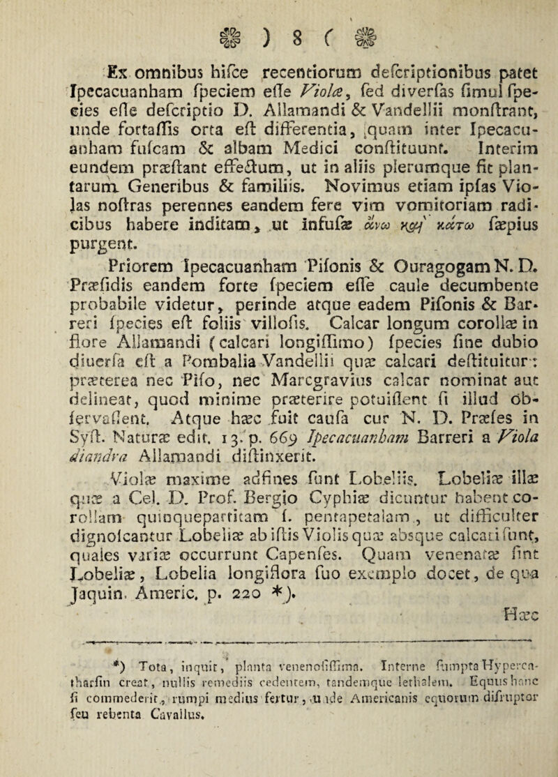 Ex omnibus hifce recentiorum defcriptionibus patet Ipecacuanham fpeciem efle Viola, fed diverfias fimul fpe- eies efle defcriptio D. Allamandi & Vandeliii monftrant, unde fortaffis orta ed differentia, ,quam inter Ipecacu- anham fufcam <k albam Medici condituunf. Interim eundem praedant effeffum, ut in aliis plerumque fit plan¬ tarum Generibus & familiis. Novimus etiam ipfas Vio¬ las nodras perennes eandem fere vim vomitoriam radi¬ cibus habere inditam > ut Infude olvoo y&\ kmtoo faspius purgent. Priorem Ipecacuanham Pifonis & OuragogamN. D. Pr^fidis eandem forte fpeciem ede caule decumbente probabile videtur, perinde atque eadem Pifonis & Bar* reri Ipecies ed foliis villofis. Calcar longum corollas in flore Allamandi (calcari longiffimo) fpecies fine dubio cjiuerfa cfi a Pombalia Vandeliii qua: calcari dedituitur : prsecerea nec Pifo, nec Marcgravius calcar nominat aut delineat, quod minime praeterire potuident fi illud ob- fer vadent. Atque hasc fuit caufi cur N. D. Prasfes in Syd. Naturas edit, 13'fp. 669 Ipecacuanham Barreri a Viola diandva Aliam and i didinxerit. Violee maxime adfines funt Lobe!iis. Lobelias illas quas a Cei. D. Prof. Bergio Cyphias dicuntur habent co¬ rollam quinquepartitam f. pentapetaiam., ut difficulter dignoicantur Lobelise ab idis Violis quas absque calcati funt, quales varice occurrunt Capenfes. Quam venenatas fint Lobelias, Lobelia longiflora fuo exemplo docet, de qua Jacjuin, Americ. p. 220 *). H asc *) Tota, inquit, planta venenofidima. Interne ftimpta‘Hyperca- tharfin creat , nullis remediis cedentem, tandemque lerhalem. Equus hanc Ii commederirrumpi medius fertur, ,u.ide Americanis equorum difruptar feu rebenta GY* vallus.