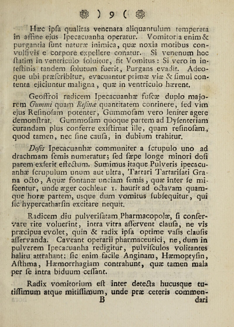 ^s3 ) y s. Ha?c ipfa qualitas venenata aliquantulum temperata in affine ejus Ipecacuanha operatur. Vomitoria enim & purgantia funt natura? inimica, qua? noxia motibus con- vulfivis e corpore expellere conatur. Si venenum hoc flarim in ventriculo folukur, fit Vomitus: Si vero in in- teflinis tandem folutum fuerit, Purgans evadit. Adeo- que ubi prafficribitur, evacuantur prima? via; &fimui con¬ tenta ejiciuntur maligna , qua? in ventriculo herrent Geoffroi radicem Ipecacuanha? fufca? duplo majo¬ rem Ganimi quam Re/itue quantitatem continere, fed vim ejus Refinofam potenter, Gummofam vero leniter agere demonflrat Gummofam quoque partem ad Dyfenteriam curandam plus conferre exiflimat ille, quam refinofam, quod tamen, nec fine caufa, in dubium trahitur. Dofis Ipecacuanha? communiter a fcrupulo uno ad drachmam ferais numeratur5 fed fa?pe longe minori dofi parem exferit effe£lum. Sumimus itaque Pulveris ipecacu¬ anha? fcrupulum unum aut ultra, Tartari Tartarifati Gra¬ na o£lo, Aqure fontana? unciam femis, qua? inter le mi- fcentur, unde a?ger cochlear 1. haurit ad Octavam quam¬ que horae partem, usque dum vomitus fubfequitur, qui fic hypercatharfin excitare nequit Radicem diu pulverifatam Pharmacopola?, fi confer- vare rite voluerint, intra vitra aflervent claufa, ne vis pra?cipua evolet, quin & radix ipfa optime vafis claufis aflervanda. Caveant operarii pharmaceutici, ne,dum in pulverem Ipecacuanha redigitur, pulvifculos volitantes halitu attrahant: fic enim facile Anginam, Haemoptyfin, Afthma, Haemorrhagiam contrahunt, qua? tamen mala per fe intra biduum ccflant. Radix vomitorium efl inter dete&a hucusque tu- tiffimum atque mitiflimum, unde pras ceteris commen- B dari