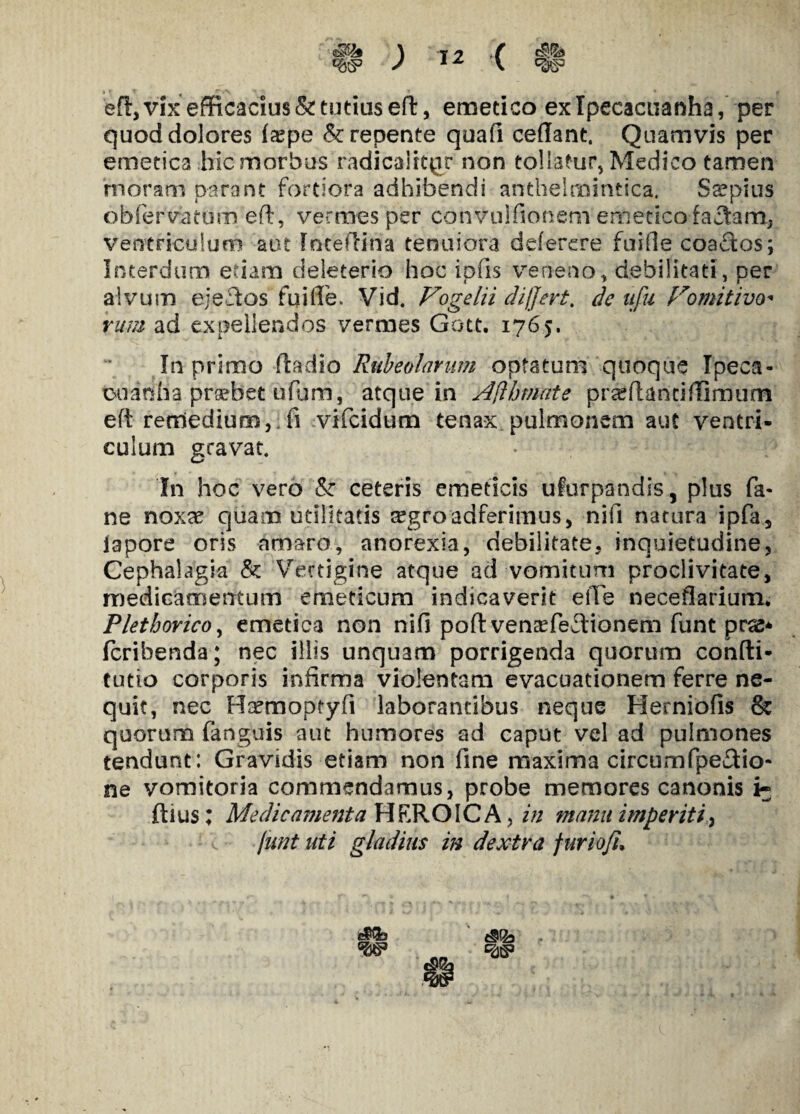 ed, vix efficacius & tutius efl, emetico exlpecacuanha, per quod dolores faspe & repente quali cedant. Quamvis per emetica hic morbus radicaliter non tollatur, Medico tamen moram parant fortiora adhibendi anthelmintica. Sopitis obfervatum ed, vermes per convuldonem emetico faciam, ventriculum aut TncefKfia tenuiora deterere fuide coactos; Interdum etiam deleterio hoc ipfis veneno, debilitati, per alvum e; edos fu i de. Vid. Vogelii differt, de ufu Comitivo¬ rum ad expellendos vermes Gott. 1765. In primo fladio Rubeolarum optatum quoque Ipeca- cu an ha praebet u fu m, atque in Afthmnte pr<eftantidimum eft remedium, d vifeidum tenax pulmonem aut ventri¬ culum gravat. In hoc vero '& ceteris emeticis ufurpandis, plus fa- ne noxae quam utilitatis ^groadferimus, nid natura ipfa, lapore oris amaro, anorexia, debilitate, inquietudine, Cephalagia & Vertigine atque ad vomitum proclivitate, medicamentum emeticum indicaverit ede necedarium. Plethoricoy emetica non nid poft ventefedionem funt pra* feribenda; nec illis unquam porrigenda quorum confli- tutio corporis infirma violentam evacuationem ferre ne¬ quit, nec Hamooptyd laborantibus neque Herniofis & quorum fanguis aut humores ad caput vel ad pulmones tendunt: Gravidis etiam non dne maxima circum fpe&io- ne vomitoria commendamus, probe memores canonis i- filus; Medicamenta HEROICA, in manu imperiti, funt uti gladius in dextra fur io fu