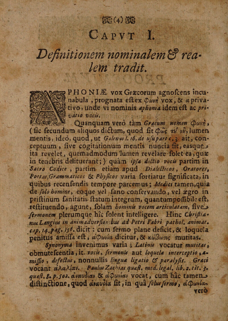 Definitionem nominalem W rea km tradit. PHONIl vox Graecorum agnofcens incu¬ nabula , prognata eft ex tpoovv vox, St et priva¬ tivo » unde vi nominis aphonia idem eft ac pri¬ vatio VGcti, .. ; . ; ; Quanqliam vero tam Gracum nctnen (patj* (fic fecundum aliquos di£him, quod Gt(p£g 7if vS, lumen mentis, ideo, quod, ut GdenmL i6.de ufupartc.y. ait, con¬ ceptuum , five cogitationum mentis nunciafit, easqueu ita revelet , quemadmodum lumen revelare folet ea , quae in tenebris delituerant;) quam ip/a diftio vocis partim iri Saeta Codice , partim etiam apud Dialetticos, Oratores, Poetas}Grammattcos &amp; Phyficos varia fortiatur fignificata, in quibus recenfendrs tempore parcemus j Medici tamen,quia de [olo homine, eo que vel fano confer vando, vel aegro in priftinum fanitatis ftatum integrum, quantumpoflibileeft, reftituendo, agunt, folam hominis vocem articulatam^ fivel&gt; ficrmonem plerumque hic folent intdfigere. Hinc Cbriflia* muLangius in dmmadvtrfio rubus dd Petri Fabri pathol. animat, jap* w.ptg* H6* dicit : cum fermo plane deficit, 8t loquela penitus amifla eft, dicitur, 8t kcoQaoTig mutitas, Synonyma invenimus varia j Dativis vocatur mutitas t obmutefeeutia, it. vocis, firmanis aut loquela interceptio %*• mijjio , defeftus, nonnullis lingua ligatio &amp; paralyfis. Graci vocant ciActAictv. Paulus Zachias quaft, med, legatt lib.z.tit. j. quafl.8*P-S02, rivctvSiav &amp; d\pwiav vocat, cum hac tamen.* diftin£tione, quod wiavffa fit, in qua Jolus fermo, aQwtix* vero