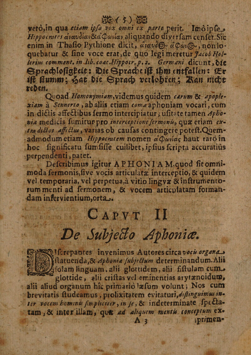 vero,in qua py* /^/* perit. looipfe^ Hippocrates ctwvdlav&amp;a(p&amp;)v!av aliquando diverfam cenfet,Sic enim in Thafio Pythione dicit , amv£&amp;&gt; a&lt;pm(§^, non lo¬ quebatur 6c fine voce erat,de quolegi meretur JacobHob Ierim commenta in lth.coacHipposr.pt2, Germani dicunt, fet'C ©prad^lofigftttr: axeSpmcfcet^ f£t iftMumm; £at t&gt;ic ©pra&lt;i&gt; vctloprcr? ; 2Rmi rnefet re&amp;em Quoad Homonymam^videmus quidem carum &amp; apople¬ xiam a Sennerto, ab aliis etiam coma aphoniam vocari, cum in diftis affeftibusfermo intercipiatur,ufitate tamen dpho- pia medicis fumi tUF pro interceptionefermenti, quae etiam ex~ tmdiftos aff(ttu4% varias ob caufas contingere poteft.Quem- admodum etiam Htppocmtem nomen MQuvtag haut raro in hoc fignificatu fumfifle cuilibet,ipfiusfcripta accuratius perpendenti, patet. r Defcribimus igitur A P H O N I A M^quod fit omni¬ moda fermonis,five vocis articulatae interceptio, &amp; quidem Vel temporaria, vei perpetua,a vitio lingyat St inftfurftento- rummentiad fermonem, &amp; vocem articulatam forman¬ dam infcrvientium,ortaj. Capt.t II De Subjeao Aphonia. tferepantes invenimus Autorescircasw» organa-* ftatuenda,&amp;dfhonU {ubjtttum determinandum.Alii (olam linguam. alii glottidem, alii fifiulam cuiru glottide , criftas vel eminentias arytamoidum, alii aliud organum hic primariolaefum volunt; Nos cum brevitatis ftudeamus , prolixitatem tv\i2Xx\{\,dtflir&gt;gumiu in* ter vocent hominis fmpiuutr yin Je indeterminate /pt£la- tam,&amp; inter illam , qufc 44 ait quem mcntic egneeptum ex. A ? jpr/mea*