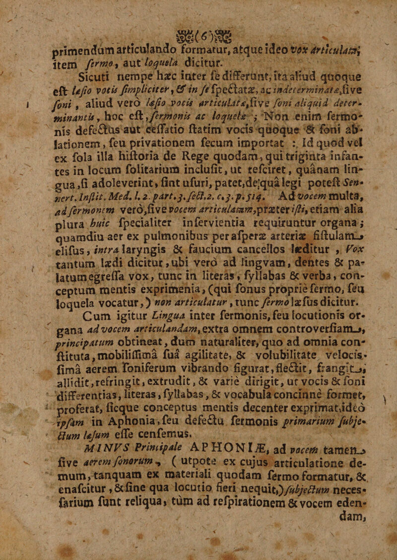 6Y primendum articulando formatur» atque ideo ttox drtuuUmi item ftrmo y axxt loquela dicitur. Sicuti nempe haec inter fe differunt, ita aliud quoque cft UJio VOtis /impliciter in /e fpe£tatx^c indeterminata fivQ foni, aliud vero Ufio vocis articuLiiafive feni aliquid de ter• minantis y hoc efl y fermonk ac loquela ,* 'Non enim fermo- nis defefitus aut eefFatio ftatim vocis quoque 'St foni ab¬ lationem , feu privationem fecum importat : Id quod vel ex fola illa hiftoria de Rege quodam? qui triginta infan¬ tes in locum folitarium inclufit, ut refeiret, quanam lin¬ gua ,fi adoleverint» fint ufuri, patet,de'qua legi poteff Sen* nert. Inftit. Med. K 2. part.jtfift,2. r.y. p.jiq. Ad vocem multa, adfermonem verd,fivem^ articulasxm7ptxter*/?/, etiam alia plura huic fpecialitcr infervientia requiruntur organa; quamdiu aer ex pulmonibus perafpers arteriae fiftuianO elifus, intra laryngis &amp; faucium cancellos Jieditur , Vox tantum laedi dicitur,ubi vero adlingvam, defctes &amp; pa* latumegreffa vox, tunc in literasfyilabas 6c verba, con¬ ceptum mentis exprimsnia» (qui fonus proprie ferrno, feu loquela vocatur,) non articulatur, tunc/ermo\xfusdicitur. Cum igitur Lingua inter fermonis,feu locutionis or¬ gana advocem articulandam, extra omnem controverfiani-j, principatum obtineat, dum naturaliter, quo ad omnia con- Rituta,mobiHiTima fua agilitate, &amp; volubilitate^ velocis,- fima aerem foniferum vibrando figurat,fle£iit, frangiL_»f' allidit, refringit, extrudit, &amp; varie dirigit, uf vocis &amp; foni differentias, literas, fyilabas, &amp; vocabula concinne formet, proferat, ficque conceptus mentis decenter exprimat,ideo ipfim in Aphonia,feu defe£tu fermonis primarium fubje* Ilum kjum e fle ce n femus. ^ MINVS Vrimipale AP HONlMt ad vocem tameil~> five aerem fonorum ^ ( utpots ex cujus articulatione de¬ mum, tanquam ex materiali quodam formo formatur, 8c. enafeitur ,8cfine qua locutio fieri nequit,)y^y##*0 neces* forium funt reliqua, tum ad refpirationem de vocem eden¬ dam.