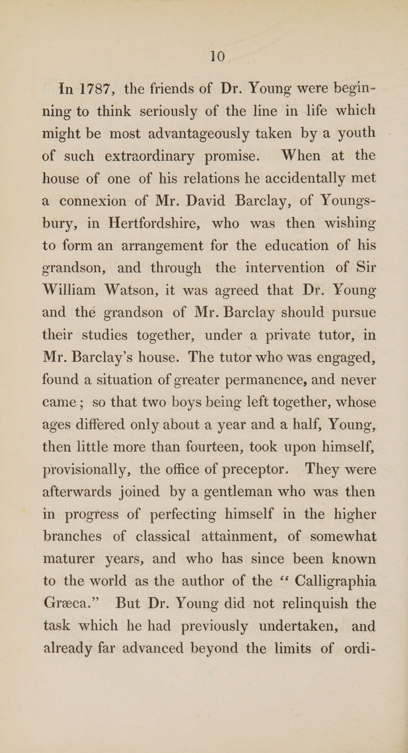 In 1787, the friends of Dr. Young were begin™ ning to think seriously of the line in life which might be most advantageously taken by a youth of such extraordinary promise. When at the house of one of his relations he accidentally met a connexion of Mr. David Barclay, of Youngs- bury, in Hertfordshire, who was then wishing to form an arrangement for the education of his grandson, and through the intervention of Sir William Watson, it was agreed that Dr. Young and the grandson of Mr. Barclay should pursue their studies together, under a private tutor, in Mr. Barclay’s house. The tutor who was engaged, found a situation of greater permanence, and never came; so that two boys being left together, whose ages differed only about a year and a half. Young, then little more than fourteen, took upon himself, provisionally, the office of preceptor. They were afterwards joined by a gentleman who was then in progress of perfecting himself in the higher branches of classical attainment, of somewhat maturer years, and who has since been known to the world as the author of the “ Calligraphia Grseca.” But Dr. Young did not relinquish the task which he had previously undertaken, and already far advanced beyond the limits of ordi-