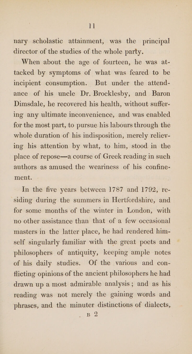 nary scholastic attainment, was the principal director of the studies of the whole party. When about the age of fourteen, he was at¬ tacked by symptoms of what was feared to be incipient consumption. But under the attend¬ ance of his uncle Dr. Brocklesby, and Baron Dimsdale, he recovered his health, without suffer¬ ing any ultimate inconvenience, and was enabled for the most part, to pursue his labours through the whole duration of his indisposition, merely reliev¬ ing his attention by what, to him, stood in the place of repose—a course of Greek reading in such authors as amused the weariness of his confine¬ ment. In the five years between 1787 and 1792, re¬ siding during the summers in Hertfordshire, and for some months of the winter in London, with no other assistance than that of a few occasional masters in the latter place, he had rendered him¬ self singularly familiar with the great poets and philosophers of antiquity, keeping ample notes of his daily studies. Of the various and con¬ flicting opinions of the ancient philosophers he had drawn up a most admirable analysis ; and as his reading was not merely the gaining words and phrases, and the minuter distinctions of dialects.