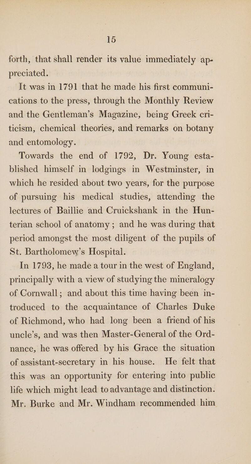 forth, that shall render its value immediately ap¬ preciated. It was in 1791 that he made his first communi¬ cations to the press, through the Monthly Review and the Gentleman’s Magazine, being Greek cri¬ ticism, chemical theories, and remarks on botany and entomology. Towards the end of 1792, Dr. Young esta¬ blished himself in lodgings in Westminster, in which he resided about two years, for the purpose of pursuing his medical studies, attending the lectures of Baillie and Cruickshank in the Hun¬ terian school of anatomy; and he was during that period amongst the most diligent of the pupils of St. Bartholomew’s Hospital. In 1793, he made a tour in the west of England, principally with a view of studying the mineralogy of Cornwall; and about this time having been in¬ troduced to the acquaintance of Charles Duke of Richmond, who had long been a friend of his uncle’s, and was then Master-General of the Ord¬ nance, he was offered by his Grace the situation of assistant-secretary in his house. He felt that this was an opportunity for entering into public life which might lead to advantage and distinction. Mr. Burke and Mr. Windham recommended him