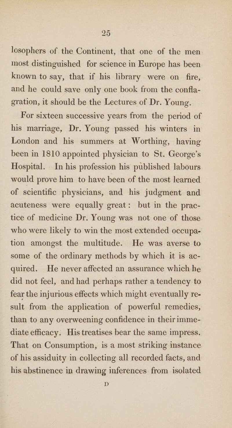 losophers of the Continent, that one of the men most distinguished for science in Europe has been known to say, that if his library were on fire, and he could save only one book from the confla¬ gration, it should be the Lectures of Dr. Young. For sixteen successive years from the period of his marriage. Dr. Young passed his winters in London and his summers at Worthing, having been in 1810 appointed physician to St. George’s Hospital. In his profession his published labours would prove him to have been of the most learned of scientific physicians, and his judgment and acuteness were equally great: but in the prac¬ tice of medicine Dr. Young was not one of those who were likely to win the most extended occupa¬ tion amongst the multitude. He was averse to some of the ordinary methods by which it is ac¬ quired. He never affected an assurance which he did not feel, and had perhaps rather a tendency to fear the injurious effects which might eventually re¬ sult from the application of powerful remedies, than to any overweening confidence in their imme¬ diate efficacy. His treatises bear the same impress. That on Consumption, is a most striking instance of his assiduity in collecting all recorded facts, and his abstinence in drawing inferences from isolated D