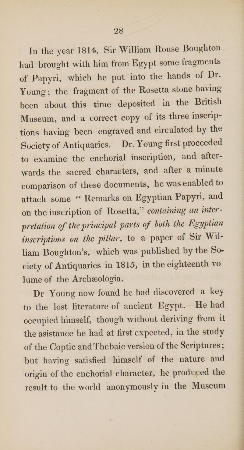 In the year 1814, Sir William Rouse Boughton had brought with him from Egypt some fragments of Papyri, which he put into the hands of Dr. Young; the fragment of the Rosetta stone having been about this time deposited in the British Museum, and a correct copy of its three inscrip¬ tions having been engraved and circulated by the Society of Antiquaries. Dr. Young first proceeded to examine the enchorial inscription, and after¬ wards the sacred characters, and after a minute comparison of these documents, he was enabled to attach some “ Remarks on Egyptian Papyri, and on the inscription of Rosetta/’ containing an inter¬ pretation of the principal parts of both the Egyptian inscriptions on the pillar, to a paper of Sir Wil¬ liam Boughton’s, which was published by the So¬ ciety of Antiquaries in 1815, in the eighteenth vo lume of the Archseologia. Dr Young now found he had discovered a key to the lost literature of ancient Egypt. He had occupied himself, though without deriving from it the asistance he had at first expected, in the study of the Coptic and Thebaic version of the Scriptures; but having satisfied himself of the nature and origin of the enchorial character, he produced the result to the world anonymously in the Museum