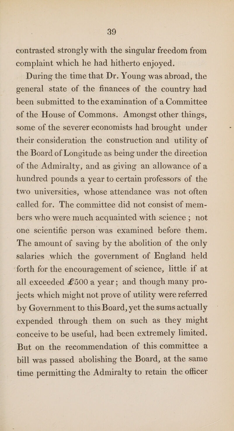 contrasted strongly with the singular freedom from complaint which he had hitherto enjoyed. During the time that Dr. Young was abroad, the general state of the finances of the country had been submitted to the examination of a Committee of the House of Commons. Amongst other things, some of the severer economists had brought under their consideration the construction and utility of the Board of Longitude as being under the direction of the Admiralty, and as giving an allowance of a hundred pounds a year to certain professors of the two universities, whose attendance was not often called for. The committee did not consist of mem¬ bers who were much acquainted with science ; not one scientific person was examined before them. The amount of saving by the abolition of the only salaries which the government of England held forth for the encouragement of science, little if at all exceeded £500 a year; and though many pro¬ jects which might not prove of utility were referred by Government to this Board, yet the sums actually expended through them on such as they might conceive to be useful, had been extremely limited. But on the recommendation of this committee a bill was passed abolishing the Board, at the same time permitting the Admiralty to retain the officer