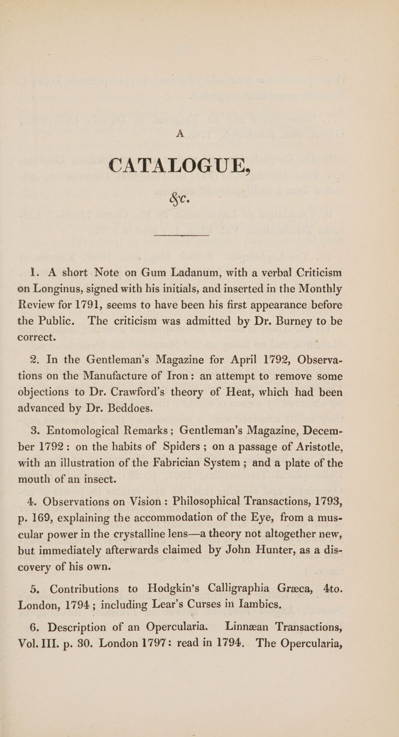 CATALOGUE, 1. A short Note on Gum Ladanum, with a verbal Criticism on Longinus, signed with his initials, and inserted in the Monthly Review for 1791, seems to have been his first appearance before the Public. The criticism was admitted by Dr. Burney to be correct. 2. In the Gentleman’s Magazine for April 1792, Observa¬ tions on the Manufacture of Iron: an attempt to remove some objections to Dr. Crawford’s theory of Pleat, which had been advanced by Dr. Beddoes. 3. Entomological Remarks; Gentleman’s Magazine, Decem¬ ber 1792 : on the habits of Spiders ; on a passage of Aristotle, with an illustration of the Fabrician System ; and a plate of the mouth of an insect. 4. Observations on Vision : Philosophical Transactions, 1793, p. 169, explaining the accommodation of the Eye, from a mus¬ cular power in the crystalline lens—a theory not altogether new, but immediately afterwards claimed by John Hunter, as a dis¬ covery of his own. 5. Contributions to Hodgkin’s Calligraphia Graeca, 4to. London, 1794; including Lear’s Curses in Iambics. 6. Description of an Opercularia. Linnaean Transactions, Vol. III. p. 30. London 1797: read in 1794. The Opercularia,