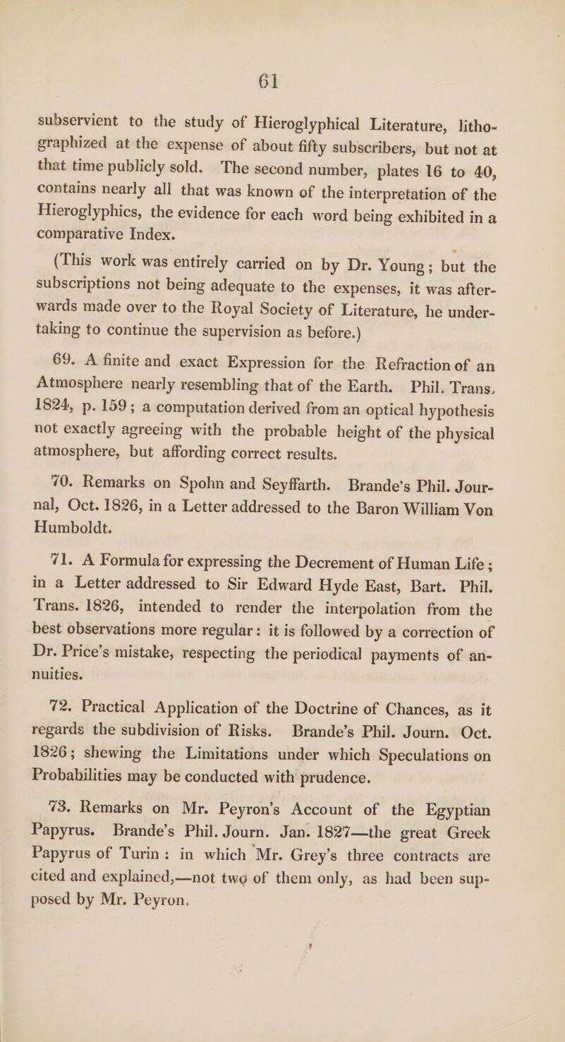 subservient to the study of Hieroglyphical Literature, litho- graphized at the expense of about fifty subscribers, but not at that time publicly sold. The second number, plates 16 to 40, contains nearly all that was known of the interpretation of the Hieroglyphics, the evidence for each word being exhibited in a comparative Index. (This work was entirely carried on by Dr. Young; but the subscriptions not being adequate to the expenses, it was after- wards made over to the Royal Society of Literature, he under- taking to continue the supervision as before.) 69. A finite and exact Expression for the Refraction of an Atmosphere nearly resembling that of the Earth. Phil. Trans, 1824, p. lo9 ; a computation derived from an optical hypothesis not exactly agreeing with the probable height of the physical atmosphere, but affording correct results. 70. Remarks on Spohn and Seyffarth. Brande’s Phil. Jour¬ nal, Oct. 1826, in a Letter addressed to the Baron William Von Humboldt. 71. A Formula for expressing the Decrement of Human Life; in a Letter addressed to Sir Edward Hyde East, Bart. Phil. Trans. 1826, intended to render the interpolation from the best observations more regular: it is followed by a correction of Dr. Price’s mistake, respecting the periodical payments of an¬ nuities. 72. Practical Application of the Doctrine of Chances, as it regards the subdivision of Risks. Brande’s Phil. Journ. Oct. 1826; shewing the Limitations under which Speculations on Probabilities may be conducted with prudence. 73. Remarks on Mr. Peyron’s Account of the Egyptian Papyrus. Brande’s Phil. Journ. Jan. 1827—the great Greek Papyrus of Turin : in which Mr. Grey’s three contracts are cited and explained,—-not twq of them only, as had been sup¬ posed by Mr. Peyron. r