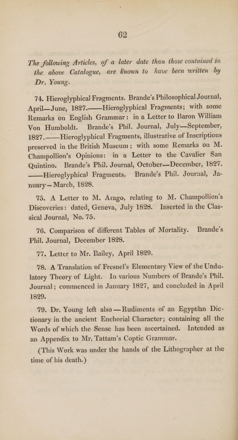 The following Articles, of a later date than those contained in the above Catalogue, are Unown to have been written by Dr. Young. 74. Hieroglyphical Fragments. Brande’s Philosophical Journal, April—June, 1827.-Hieroglyphical Fragments; with some Remarks on English Grammar: in a Letter to Baron William Von Humboldt. Brande’s Phil. Journal, July—September, 1827._Hieroglyphical Fragments, illustrative of Inscriptions preserved in the British Museum; with some Remarks on M. Champollion’s Opinions t in a Letter to the Cavalier San Quintino. Brande’s Phil. Journal, October—December, 1827. _Hieroglyphical Fragments. Brande’s Phil. Journal, Ja¬ nuary— March, 1828. 75. A Letter to M. Arago, relating to M. Champollion’s Discoveries: dated, Geneva, July 1828. Inserted in the Clas¬ sical Journal, No. 75. 76. Comparison of different Tables of Mortality. Brande’s Phil. Journal, December 1828. 77. Letter to Mr. Bailey, April 1829. 78. A Translation of Fresnel’s Elementary View of theUndu- latory Theory of Light. In various Numbers of Brande’s Phil. Journal; commenced in January 1827, and concluded in April 1829. 79. Dr. Young left also—Rudiments of an Egyptian Dic¬ tionary in the ancient Enchorial Character; containing all the Words of which the Sense has been ascertained. Intended as an Appendix to Mr. Tattam’s Coptic Grammar. (This Work was under the hands of the Lithographer at the time of his death.)