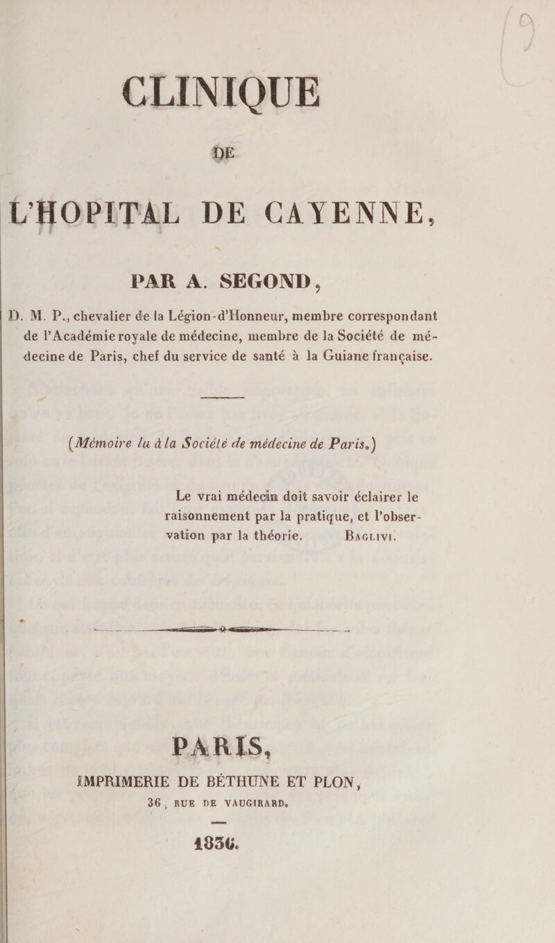 CLINIQUE DE L’HOPITAL DE CAYENNE, PAR A. SEGOND, D. M. P., chevalier de la Légion-d’llonneur, membre correspondant de l’Académie royale de médecine, membre de la Société de mé¬ decine de Paris, chef du service de santé à la Guiane française. (Mémoire lu à la Société de médecine de Paris,..) Le vrai médecin doit savoir éclairer le raisonnement par la pratique, et l’obser¬ vation par la théorie. Baglivi. PARIS, IMPRIMERIE DE BÉTHUNE ET PLON, 36 , RUE DE VAUGIRARD. 183V.