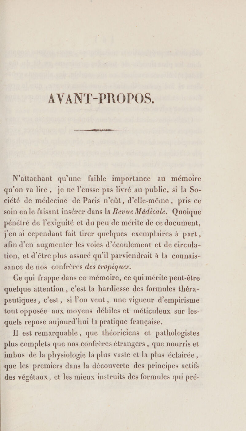 AVANT-PROPOS. N’attachant qu’une faible importance au mémoire qu’on va lire , je ne l’eusse pas livré au public, si la So¬ ciété de médecine de Paris n’eût, d’elle-même, pris ce soin en le faisant insérer dans la Revue Médicale. Quoique pénétré de Fcxiguité et du peu de mérite de ce document, j’en ai cependant fait tirer quelques exemplaires à part, afin d’en augmenter les voies d’écoulement et de circula¬ tion, et d’être plus assuré qu’il parviendrait à la connais¬ sance de nos confrères des tropiques. Ce qui frappe dans ce mémoire, ce qui mérite peut-être quelque attention , c’est la hardiesse des formules théra¬ peutiques , c’est, si l’on veut, une vigueur d’empirisme tout opposée aux moyens débiles et méticuleux sur les¬ quels repose aujourd’hui la pratique française. Il est remarquable, que théoriciens et pathologistes plus complets que nos confrères étrangers , que nourris et imbus de la physiologie la plus vaste et la plus éclairée, que les premiers dans la découverte des principes actifs des végétaux, et les mieux instruits des formules qui pré-