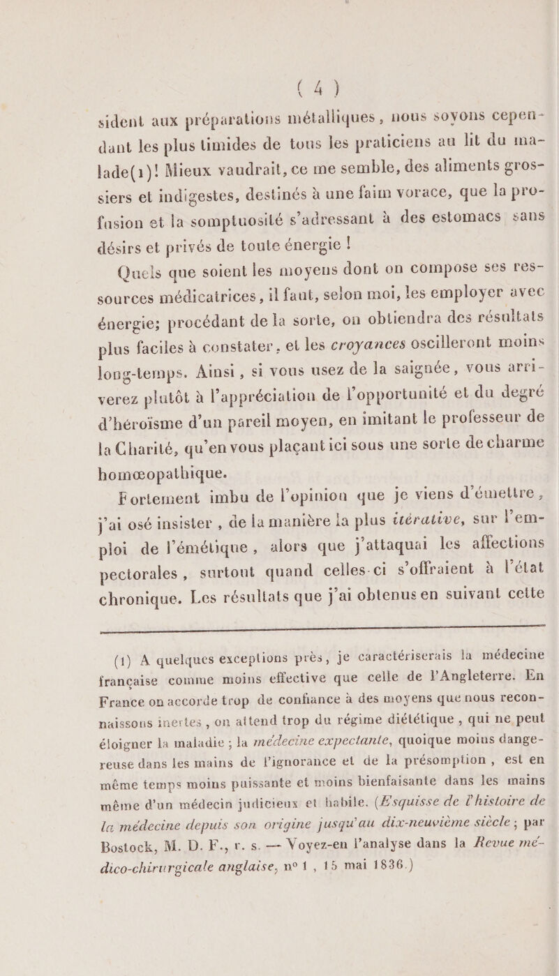 sidcnt aux préparations métalliques, nous soyons cep en dant les plus timides de tous les praticiens au lit ou ma- lade(i)! Mieux vaudrait, ce me semble, des aliments gros¬ siers et indigestes, destinés à une faim vorace, que la pro¬ fusion et la somptuosité s’adressant à des estomacs sans désirs et privés de toute énergie ! Quels que soient les moyens dont on compose ses res¬ sources médicatrices, il faut, selon moi, les employer avec énergie; procédant delà sorte, on obtiendra des résultats plus faciles à constater, et les croyances oscilleront moins long-temps. Ainsi, si vous usez de la saignée, vous arri¬ verez plutôt à l’appréciation de [opportunité et du degré d’héroïsme d’un pareil moyen, en imitant le professeur de la Charité, qu’en vous plaçant ici sous uns sorte de charme homœopathique. fortement imbu de l’opinion que je viens démettre, j’ai osé insister , de la manière ra plus itérative, sur 1 em¬ ploi de l’émétique , alors que j attaquai les affections pectorales, surtout quand celles ci s’offraient h 1 état chronique. Les résultats que j’ai obtenus en suivant cette (1) A quelques exceptions près , je caractériserais la médecine française comme moins effective que celle de lAngletene. En France on accorde trop de confiance à des moyens que nous recon¬ naissons inertes , on attend trop du régime diététique , qui ne peut éloigner la maladie ; la médecine expectante, quoique moins dange¬ reuse dans les mains de l’ignorance et de la présomption , est en même temps moins puissante et moins bienfaisante dans les mains même d’un médecin judicieux et habile. (.Esquisse de ïhistoire de la médecine depuis son origine jusqu au dix-neuvieme siècle , pax Bostock, M. D. F., r. s. — Voyez-en l’analyse dans la Revue mé¬ dico-chirurgicale anglaise, n° 1 , 15 mai 1836.)