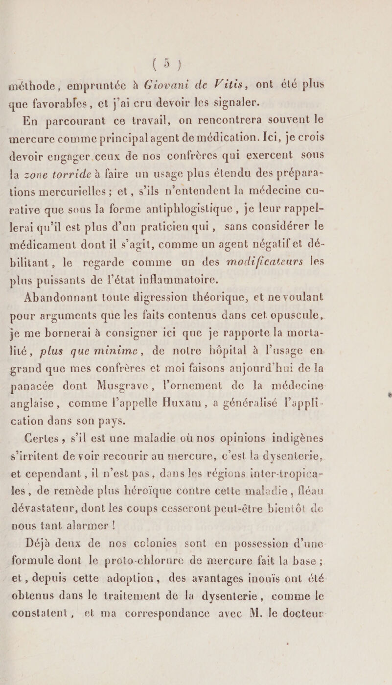 méthode, empruntée h Giovani de Vitis, ont été plus que favorables, et j’ai cru devoir les signaler. En parcourant ce travail, on rencontrera souvent le mercure comme principal agent de médication. Ici, je crois devoir engager ceux de nos confrères qui exercent sous la zone torride h faire un usage plus étendu des prépara¬ tions mercurielles ; et, s’ils n’entendent la médecine cu¬ rative que sous la forme antiphlogistique , je leur rappel¬ lerai qu’il est plus d’un praticien qui, sans considérer le médicament dont il s’agit , comme un agent négatif et dé¬ bilitant , le regarde comme un des modificateurs les plus puissants de l’état inflammatoire. Abandonnant toute digression théorique, et ne voulant pour arguments que les faits contenus dans cet opuscule, je me bornerai à consigner ici que je rapporte la morta¬ lité, plus que minime, de notre hôpital à l’usage en grand que mes confrères et moi faisons aujourd'hui de la panacée dont Musgrave, l’ornement de la médecine anglaise, comme l’appelle Huxam , a généralisé l’appli¬ cation dans son pays. Certes , s’il est une maladie où nos opinions indigènes s’irritent de voir recourir au mercure, c’est la dysenterie, et cependant, il n’est pas, dans les régions inter-tropica¬ les , de remède plus héroïque contre cette maladie , fléau dévastateur, dont les coups cesseront peut-être bientôt de nous tant alarmer ! Déjà deux de nos colonies sont en possession d’une formule dont le proto-chlorure de mercure fait la base ; et, depuis cette adoption, des avantages inouïs ont été obtenus dans le traitement de la dysenterie, comme le constatent, et ma correspondance avec M. le docteur