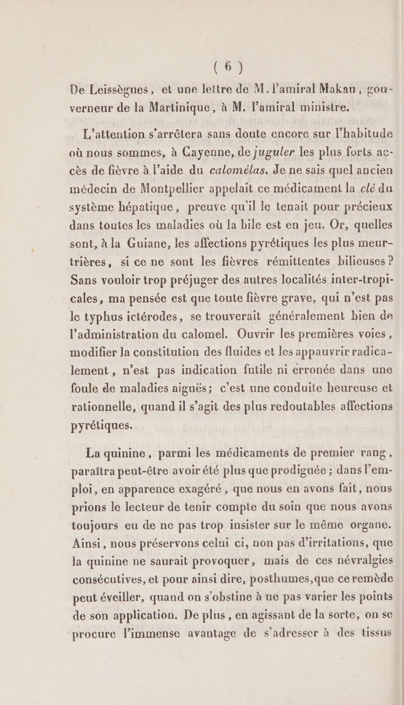 De Leissègues , et une lettre de M. Famiral Makan , gou¬ verneur de la Martinique, à M. l’amiral ministre. L’attention s’arrêtera sans doute encore sur l’habitude où nous sommes, à Cayenne, de juguler les plus forts ac¬ cès de fièvre à l’aide du calomélas. Je ne sais quel ancien médecin de Montpellier appelait ce médicament la clé du système hépatique, preuve qu’il le tenait pour précieux dans toutes les maladies où la bile est en jeu. Or, quelles sont, à la Guiane, les affections pyrétiques les plus meur¬ trières, si ce ne sont les fièvres rémittentes bilieuses? Sans vouloir trop préjuger des autres localités inter-tropi¬ cales, ma pensée est que toute fièvre grave, qui n’est pas le typhus ictérodes, se trouverait généralement bien de l’administration du calomel. Ouvrir les premières voies , modifier la constitution des fluides et les appauvrir radica¬ lement , n’est pas indication futile ni erronée dans une foule de maladies aiguës; c’est une conduite heureuse et rationnelle, quand il s’agit des plus redoutables affections pyrétiques. La quinine , parmi les médicaments de premier rang , paraîtra peut-être avoir été plus que prodiguée ; dans l’em¬ ploi, en apparence exagéré , que nous en avons fait, nous prions le lecteur de tenir compte du soin que nous avons toujours eu de ne pas trop insister sur le même organe. Ainsi, nous préservons celui ci, non pas d’irritations, que la quinine ne saurait provoquer, mais de ces névralgies consécutives, et pour ainsi dire, posthumes,que ce remède peut éveiller, quand on s’obstine à ne pas varier les points de son application. De plus , en agissant de la sorte, on se procure l’immense avantage de s’adresser l\ des tissus