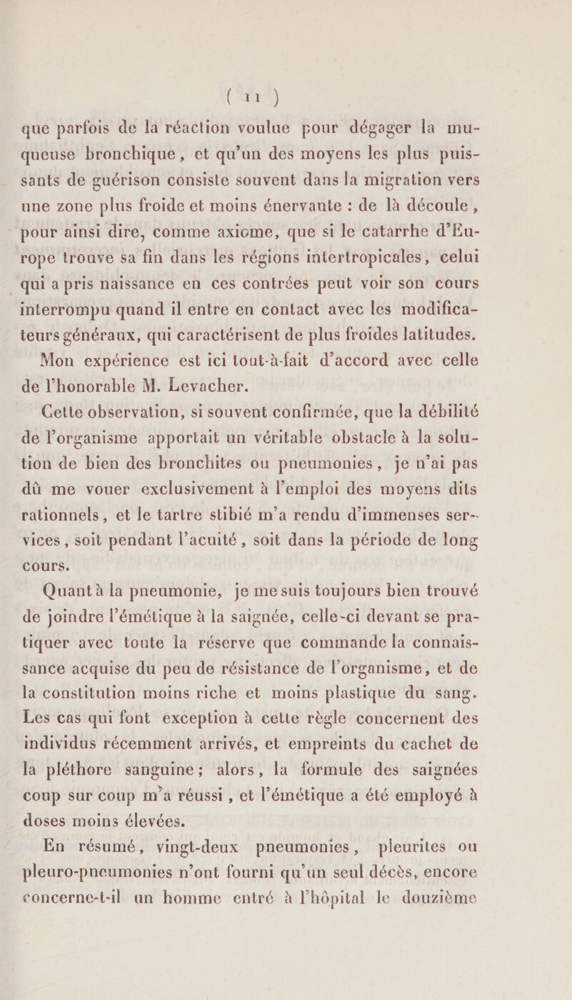 que parfois de la réaction voulue pour dégager la mu¬ queuse bronchique, et qu’un des moyens les plus puis¬ sants de guérison consiste souvent dans la migration vers une zone plus froide et moins énervante : de là découle , pour ainsi dire, comme axiome, que si le catarrhe d’Eu¬ rope trouve sa fin dans les régions inlerlropicales, celui qui a pris naissance en ces contrées peut voir son cours interrompu quand il entre en contact avec les modifica¬ teurs généraux, qui caractérisent de plus froides latitudes. Mon expérience est ici tout-à-fait d’accord avec celle de l’honorable M. Levacher. Cette observation, si souvent confirmée, que la débilité de l’organisme apportait un véritable obstacle à la solu¬ tion de bien des bronchites ou pneumonies , je n’ai pas dû me vouer exclusivement à l’emploi des moyens dits rationnels, et le tartre stibié m’a rendu d’immenses ser¬ vices , soit pendant l’acuité , soit dans la période de long cours. Quant à la pneumonie, je me suis toujours bien trouvé de joindre l’émétique à la saignée, celle-ci devant se pra¬ tiquer avec toute la réserve que commande la connais¬ sance acquise du peu de résistance de l’organisme, et de la constitution moins riche et moins plastique du sang. Les cas qui font exception à cette règle concernent des individus récemment arrivés, et empreints du cachet de la pléthore sanguine ; alors, la formule des saignées coup sur coup mhi réussi , et l’émétique a été employé à doses moins élevées. En résumé, vingt-deux pneumonies, pleurites ou pleuro-pncumonies n’ont fourni qu’un seul décès, encore concerne-t-il un homme entré à l’hôpital le douzième