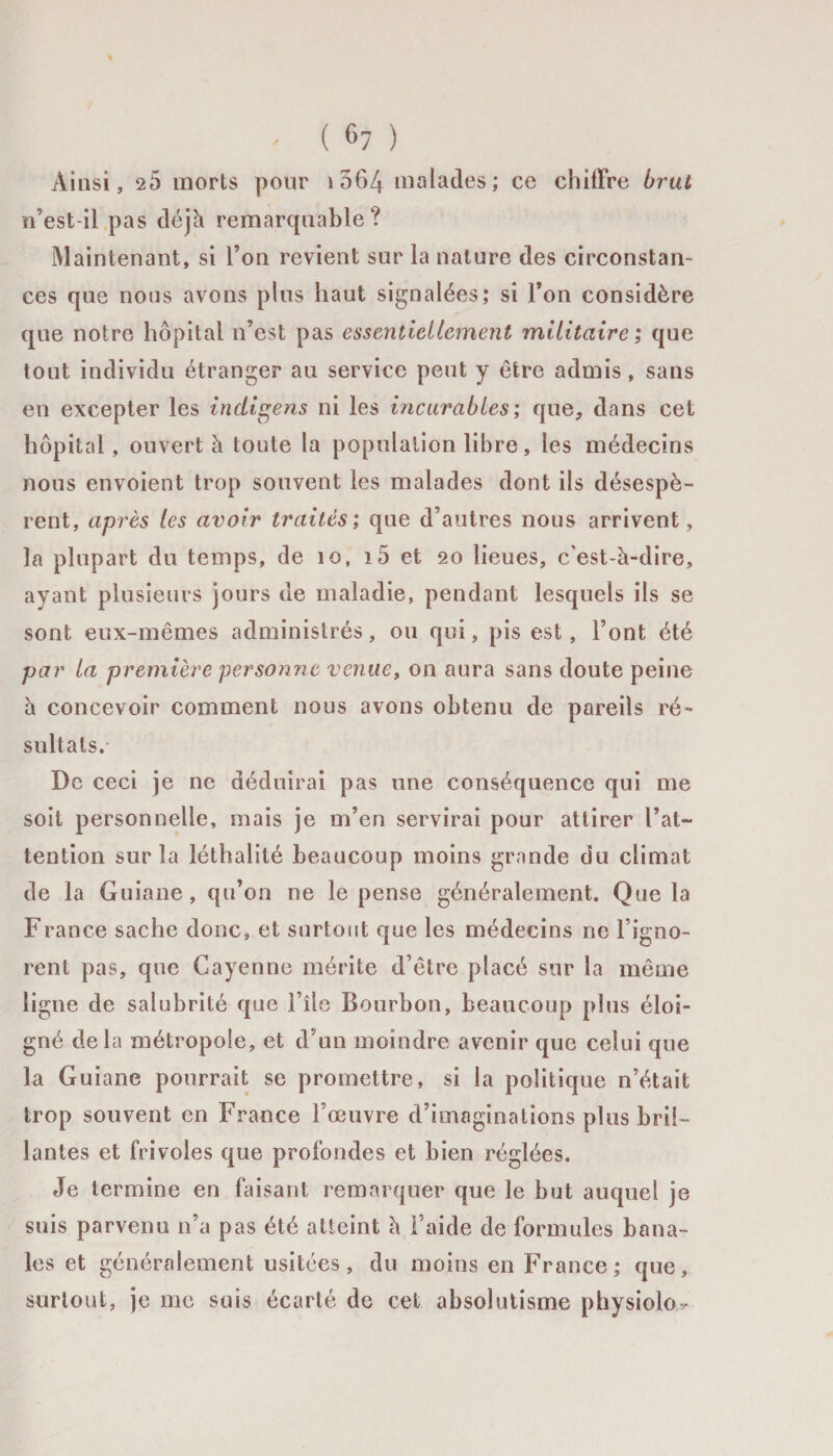 ' ( c7 ) Ainsi, 25 morts pour 1564 malades; ce chiffre brut n’est il pas déjà remarquable? Maintenant, si l’on revient sur la nature des circonstan¬ ces que nous avons plus haut signalées; si l’on considère que notre hôpital n’est pas essentiellement militaire; que tout individu étranger au service peut y être admis, sans en excepter les indigens ni les incurables; que, dans cet hôpital, ouvert à toute la population libre, les médecins nous envoient trop souvent les malades dont ils désespè¬ rent, après les avoir traités; que d’autres nous arrivent, la plupart du temps, de 10, i5 et 20 lieues, c'est-à-dire, ayant plusieurs jours de maladie, pendant lesquels ils se sont eux-mêmes administrés, ou qui, pis est, l’ont été par la première personne venue, on aura sans doute peine à concevoir comment nous avons obtenu de pareils ré¬ sultats. De ceci je ne déduirai pas une conséquence qui me soit personnelle, mais je m’en servirai pour attirer l’at¬ tention sur la léthalité beaucoup moins grande du climat de la Guiane, qu’on ne le pense généralement. Que la France sache donc, et surtout que les médecins ne l’igno¬ rent pas, que Cayenne mérite d’être placé sur la même ligne de salubrité que l’île Bourbon, beaucoup plus éloi¬ gné delà métropole, et d’un moindre avenir que celui que la Guiane pourrait se promettre, si la politique n’était trop souvent en France l’oeuvre d’imaginations plus bril¬ lantes et frivoles que profondes et bien réglées. Je termine en faisant remarquer que le but auquel je suis parvenu n’a pas été atteint à l’aide de formules bana¬ les et généralement usitées, du moins en France; que, surtout, je me suis écarté de cet absolutisme physiolo^