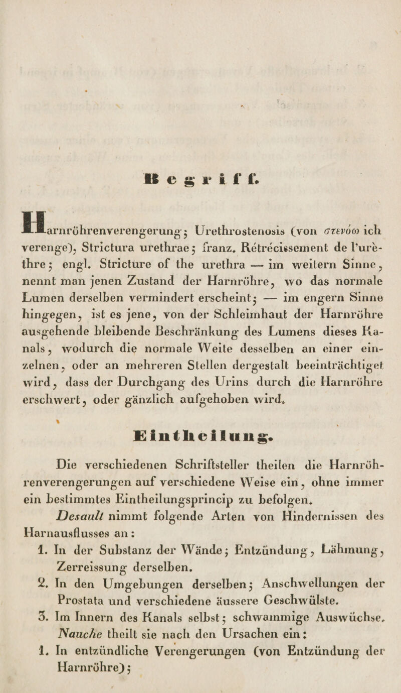 I U c g »* i t* ft * f| JH JLariirohrenverengerun^ 5 Urethrostenosis (von ffttvoco ich verenge), Strictura urethrae 5 franz* Refrecissement de Pure- thre $ engl* Stricture of the urethra — im weitern Sinne , nennt man jenen Zustand der Harnröhre, wo das normale Lumen derselben vermindert erscheint* — im engern Sinne hingegen, ist es jene, von der Schleimhaut der Harnröhre ausgehende bleibende Beschränkung des Lumens dieses Ka¬ nals, wodurch die normale Weite desselben an einer ein¬ zelnen, oder an mehreren Stellen dergestalt beeinträchtiget wird, dass der Durchgang des Urins durch die Harnröhre erschwert, oder gänzlich aufgehoben wird* « £iuth ellu ng. Die verschiedenen Schriftsteller theilen die Harnröh¬ renverengerungen auf verschiedene Weise ein, ohne immer ein bestimmtes Eintheilungsprincip zu befolgen* Desault nimmt folgende Arten von Hindernissen des Harnausflusses an: 1. In der Substanz der Wändej Entzündung, Lähmung, Zerreissung derselben. 2. Tn den Umgebungen derselben 5 Anschwellungen der Prostata und verschiedene äussere Geschwülste. 5. Im Innern des Kanals selbst 5 schwammige Auswüchse* Nauche theilt sie nach den Ursachen ein: 1* In entzündliche Verengerungen (von Entzündung der