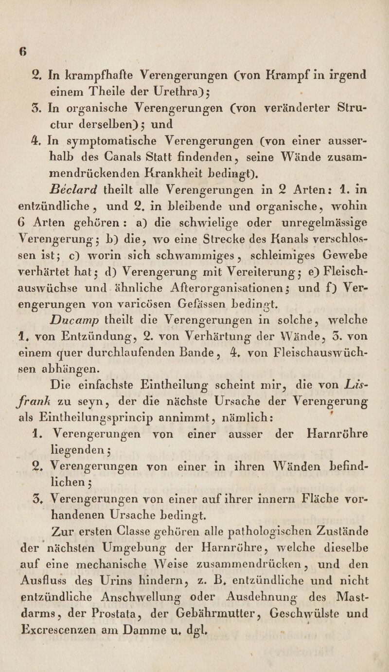 2. In krampfhafte Verengerungen (Von Krampf in irgend einem Theile der Urethra) 5 5. In organische Verengerungen (Von veränderter Stru- ctur derselben) } und 4. In symptomatische Verengerungen (von einer ausser¬ halb des Canals Statt findenden , seine Wände zusam¬ mendrückenden Krankheit bedingt). Beclard theilt alle Verengerungen in 2 Arten: 1. in entzündliche ? und 2. in bleibende und organische, wohin 6 Arten gehören : a) die schwielige oder unregelmässige Verengerung^ b) die, wo eine Strecke des Kanals verschlos¬ sen ist; c) worin sich schwammiges, schleimiges Gewebe verhärtet hat; d) Verengerung mit Vereiterung} e) Fleisch¬ auswüchse und ähnliche Afterorganisationen} und f) Ver¬ engerungen von varicösen Gefässen bedingt. Dacamp theilt die Verengerungen in solche, welche i4 von Entzündung, 2. von Verhärtung der Wände, 3. von einem quer durchlaufenden Bande, 4. von Fleischauswüch¬ sen abhängen. Die einfachste Eintheilung scheint mir, die von Bis- frank zu seyn, der die nächste Ursache der Verengerung als Eintheilungsprincip annimmt, nämlich: 1. Verengerungen von einer ausser der Harnröhre liegenden} 2. Verengerungen von einer in ihren Wänden befind¬ lichen } 3» Verengerungen von einer auf ihrer innern Fläche vor¬ handenen Ursache bedingt. Zur ersten Classe gehören alle pathologischen Zustände der nächsten Umgebung der Harnröhre, welche dieselbe auf eine mechanische Weise zusammendrücken, und den Ausfluss des Urins hindern, z. B. entzündliche und nicht entzündliche Anschwellung oder Ausdehnung des Mast¬ darms, der Prostata, der Gebährmutter, Geschwülste und Excrescenzen am Damme u* dgl.