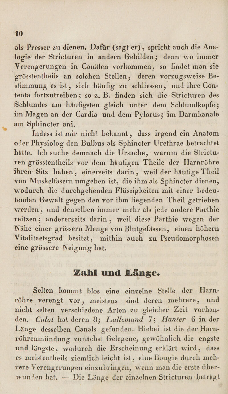 als Presser zu dienen. Dafür (sagt er) ? spricht auch die Ana¬ logie der Stricturen in andern Gebilden 3 denn wo immer Verengerungen in Canälen Vorkommen, so findet man sie grüsstentheils an solchen Stellen, deren vorzugsweise Be¬ stimmung es ist, sich häufig zu schliessen, und ihre Con- tenta fortzutreiben 5 so z. B. finden sich die Stricturen des Schlundes am häufigsten gleich unter dem Schlundkopfe 3 im Magen an der Cardia und dem Pylorus, im Darmkanale am Sphincter ani. Indess ist mir nicht bekannt, dass irgend ein Anatom oder Physiolog den Bulbus als Sphincter Urethrae betrachtet hätte. Ich suche demnach die Ursache, warum die Strictu¬ ren grüsstentheils vor dem häutigen Theile der Harnrühre ihren Sitz haben, einerseits darin, weil der häutige Theil von Muskelfasern umgehen ist, die ihm als Sphincter dienen, wodurch die durchgehenden Flüssigkeiten mit einer bedeu¬ tenden Gewalt gegen den vor ihm liegenden Theil getrieben werden, und denselben immer mehr als jede andere Parthie reitzen$ andererseits darin, weil diese Parthie wegen der Nähe einer grüssern Menge von Blutgefässen, einen hühern Vitalitaetsgrad besitzt, mithin auch zu Pseudomorphosen eine grüssere Neigung hat. ^altl und Iiäiige# Selten kommt blos eine einzelne Stelle der Harn¬ rühre verengt vor, meistens sind deren mehrere, und nicht selten verschiedene Arten zu gleicher Zeit vorhan¬ den, Colot hat deren 83 Lallemand 73 Hunter 6 in der .Länge desselben Canals gefunden. Hiebei ist die der Harn¬ rührenmündung zunächst Gelegene, gewühnlich die engste und längste, wodurch die Erscheinung erklärt wird, dass es meistentheils ziemlich leicht ist, eine Bougie durch meh¬ rere Verengerungen einzubringen, wenn man die erste über¬ wunden hat. — Die Länge der einzelnen Stricturen beträgt