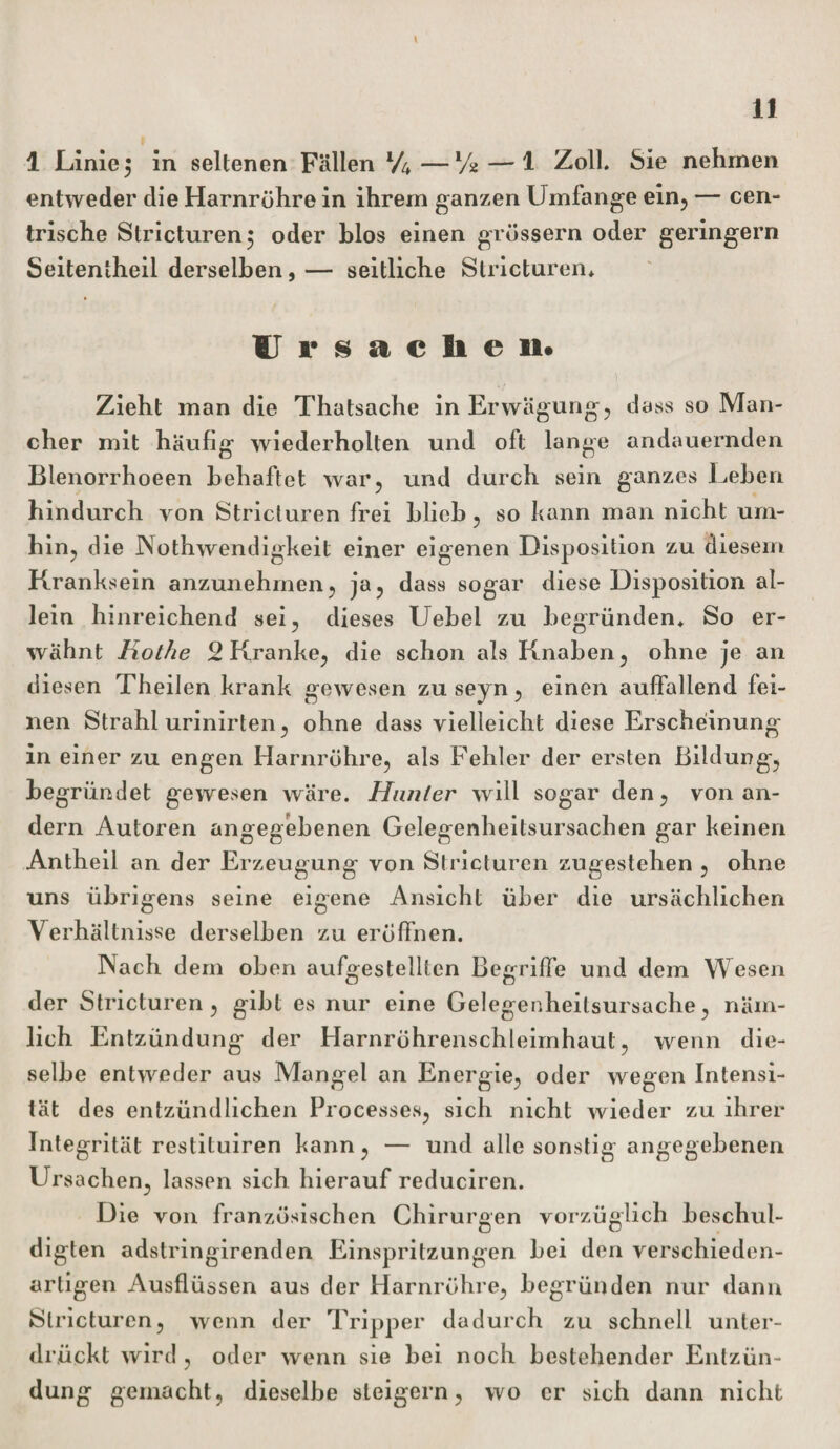 \ 11 1 Linie 5 in seltenen Fällen l/u—Vss — 1 Zoll. Sie nehmen entweder die Harnrühre in ihrem ganzen Umfange ein, — cen¬ trische Stricturen; oder blos einen grossem oder geringem Seitentheil derselben, — seitliche Stricturen* Ursache u« . i Zieht man die Thatsache in Erwägung, dass so Man¬ cher mit häufig wiederholten und oft lange andauernden Blenorrhoeen behaftet war, und durch sein ganzes Lehen hindurch von Stricturen frei blich, so kann man nicht um¬ hin, die Nothwendigkeit einer eigenen Disposition zu diesem Kranksein anzunehmen, ja, dass sogar diese Disposition al¬ lein hinreichend sei, dieses Uebel zu begründen* So er¬ wähnt Rothe 2 Kranke, die schon als Knaben, ohne je an diesen Theilen krank gewesen zu seyn, einen auffallend fei¬ nen Strahl urinirten, ohne dass vielleicht diese Erscheinung in einer zu engen Harnröhre, als Fehler der ersten Bildung, begründet gewesen wäre. Hunter will sogar den, von an¬ dern Autoren angegebenen Gelegenheitsursachen gar keinen Antheil an der Erzeugung von Stricturen zugestehen , ohne uns übrigens seine eigene Ansicht über die ursächlichen Verhältnisse derselben zu eröffnen. INach dem oben aufgestelltcn Begriffe und dem Wesen der Stricturen, gibt es nur eine Gelegenheilsursache, näm¬ lich Entzündung der Harnröhrenschleimhaut, wenn die¬ selbe entweder aus Mangel an Energie, oder wegen Intensi¬ tät des entzündlichen Processes, sich nicht wieder zu ihrer Integrität restituiren kann, — und alle sonstig angegebenen Ursachen, lassen sich hierauf reduciren. Die von französischen Chirurgen vorzüglich beschul¬ digten adstringirenden Einspritzungen bei den verschieden¬ artigen Ausflüssen aus der Harnröhre, begründen nur dann Stricturen, wenn der Tripper dadurch zu schnell unter¬ drückt wird , oder wenn sie bei noch bestehender Entzün¬ dung gemacht, dieselbe steigern, wo er sich dann nicht