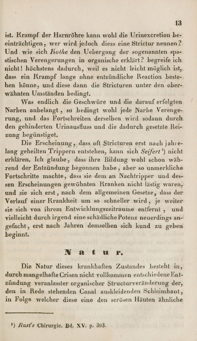 ist. Krampf der Harnröhre kann wohl die Urinexcretion be¬ einträchtigen , wer wird jedoch diess eine Strictur nennen ? Und wie sich Holhe den Uebergang der sogenannten spa¬ stischen Verengerungen in organische erklärt? begreife ich nicht! höchstens dadurch, weil es nicht leicht möglich ist, dass ein Krampf lange ohne entzündliche Reaction beste¬ hen könne, und diese dann die Stricturen unter den ober¬ wähnten Umständen bedingt. Was endlich die Geschwüre und die darauf erfolgten Narben anbelangt , so bedingt wohl jede Narbe Verenge¬ rung, und das Fortschreiten derselben wird sodann durch den gehinderten Urinausfluss und die dadurch gesetzte Rei¬ zung begünstiget. Die Erscheinung, dass oft Stricturen erst nach jahre¬ lang geheilten Trippern entstehen, kann sich Seifert1) nicht erklären. Ich glaube, dass ihre Bildung wohl schon wäh¬ rend der Entzündung begonnen habe, aber so unmerkliche Fortschritte machte, dass sie dem an Nachtripper und des¬ sen Erscheinungen gewöhnten Kranken nicht lästig waren, und sie sich erst, nach dem allgemeinen Gesetze, dass der Verlauf einer Krankheit um so schneller wird, je weiter sie sich yon ihrem Entwicklungszeitraume entfernt , und vielleicht durch irgend eine schädliche Potenz neuerdings an¬ gefacht, erst nach Jahren demselben sich kund zu geben beginnt. Natu i\ Die Natur dieses krankhaften Zustandes besieht in, durch mangelhafte Crisen nicht vollkommen entschiedeneEnt- zündung veranlasster organischer Structurveränderung der, den in Rede stehenden Canal auskleidenden Schleimhaut, in Folge welcher diese eine den serösen Häuten ähnliche *) Bust's Chirurgie. Bd. XV. p. 393.