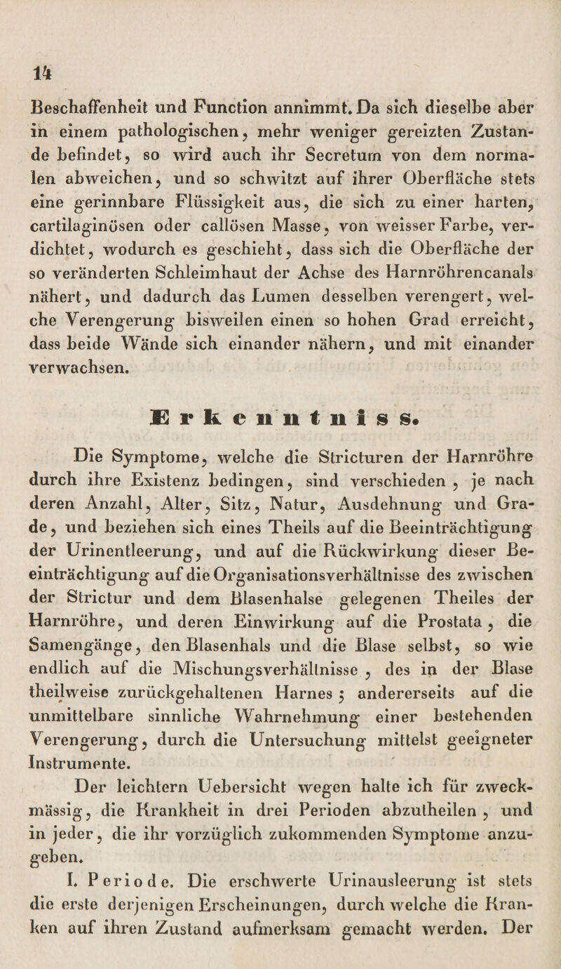 Beschaffenheit und Function annimmt. Da sich dieselbe aber in einem pathologischen, mehr weniger gereizten Zustan¬ de befindet, so wird auch ihr Secreturn von dem norma¬ len abweichen, und so schwitzt auf ihrer Oberfläche stets eine gerinnbare Flüssigkeit aus, die sich zu einer harten, cartilaginösen oder callösen Masse, von weisser Farbe, ver¬ dichtet, wodurch es geschieht, dass sich die Oberfläche der so veränderten Schleimhaut der Achse des Harnröhrencanals nähert, und dadurch das Lumen desselben verengert, wel¬ che Verengerung bisweilen einen so hohen Grad erreicht, dass beide Wände sich einander nähern, und mit einander verwachsen. Erke n 11 t st I s s. Die Symptome, welche die Stricturen der Harnröhre durch ihre Existenz bedingen, sind verschieden , je nach deren Anzahl, Alter, Sitz, Natur, Ausdehnung und Gra¬ de , und beziehen sich eines Theils auf die Beeinträchtigung der Urinentleerung, und auf die Rückwirkung dieser Be¬ einträchtigung auf die Organisationsverhältnisse des zwischen der Strictur und dem Blasenhalse gelegenen Theiles der Harnröhre, und deren Einwirkung auf die Prostata , die Samengänge, den Blasenhals und die Blase selbst, so wie endlich auf die Mischungsverhältnisse , des in der Blase theilweise zurückgehaltenen Harnes 5 andererseits auf die unmittelbare sinnliche Wahrnehmung einer bestehenden Verengerung, durch die Untersuchung mittelst geeigneter Instrumente. Der leichtern Uebersicht wegen halte ich für zweck¬ mässig, die Krankheit in drei Perioden abzulheilen , und in jeder, die ihr vorzüglich zukommenden Symptome anzu- I. Periode. Die erschwerte Urinausleerung ist stets die erste derjenigen Erscheinungen, durchweiche die Kran¬ ken auf ihren Zustand aufmerksam gemacht werden. Der