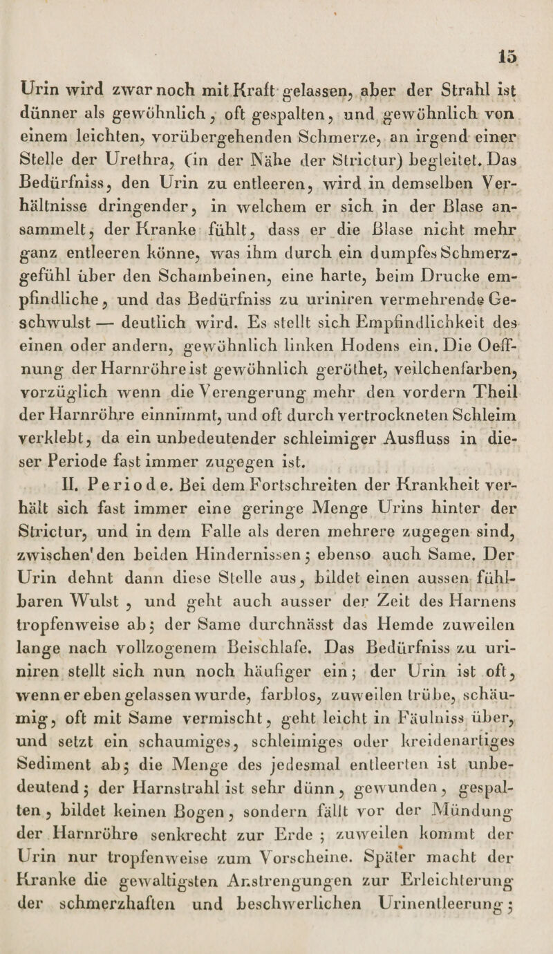 Urin wird zwar noch mit Kraft gelassen, aber der Strahl ist dünner als gewöhnlich, oft gespalten, und gewöhnlich von einem leichten, vorübergehenden Schmerze, an irgend einer Stelle der Urethra, Cm der Nähe der Strictur) begleitet* Das Bedürfnis«, den Urin zu entleeren, wird in demselben Ver¬ hältnisse dringender, in welchem er sich in der Blase an¬ sammelt, der Kranke fühlt, dass er die Blase nicht mehr ganz entleeren könne, was ihm durch ein dumpfes Schmerz¬ gefühl über den Schambeinen, eine harte, beim Drucke em¬ pfindliche , und das Bedürfniss zu uriniren vermehrende Ge¬ schwulst — deutlich wird. Es stellt sich Empfindlichkeit des einen oder andern, gewöhnlich linken Hodens ein. Die Oeff- nung der Harnröhre ist gewöhnlich geröthet, veilchenfarben, vorzüglich wenn die Verengerung mehr den vordem Theil der Harnröhre einnimmt, und oft durch vertrockneten Schleim verklebt, da ein unbedeutender schleimiger Ausfluss in die¬ ser Periode fast immer zugegen ist. II. Periode. Bei dem Fortschreiten der Krankheit ver¬ hält sich fast immer eine geringe Menge Urins hinter der Strictur, und in dem Falle als deren mehrere zugegen sind, zwischen'den beiden Hindernissen 5 ebenso auch Same. Der Urin dehnt dann diese Stelle aus, bildet einen aussen fühl¬ baren Wulst , und geht auch ausser der Zeit des Hamens tropfenweise ab, der Same durchnässt das Hemde zuweilen lange nach vollzogenem Beischlafe. Das Bedürfniss zu uri¬ niren stellt sich nun noch häufiger ein; der Urin ist oft, wenn er eben gelassen wurde, farblos, zuweilen trübe, schäu- mig, oft mit Same vermischt, geht leicht in Fäulnis« über, und setzt ein schaumiges, schleimiges oder kreidenartiges Sediment ab; die Menge des jedesmal entleerten ist unbe¬ deutend; der Harnstrahl ist sehr dünn, gewunden, gespal¬ ten , bildet keinen Bogen, sondern fällt vor der Mündung der Harnröhre senkrecht zur Erde ; zuweilen kommt der Urin nur tropfenweise zum Vorscheine. Später macht der Kranke die gewaltigsten Anstrengungen zur Erleichterung der schmerzhaften und beschwerlichen Urinenlleerung;