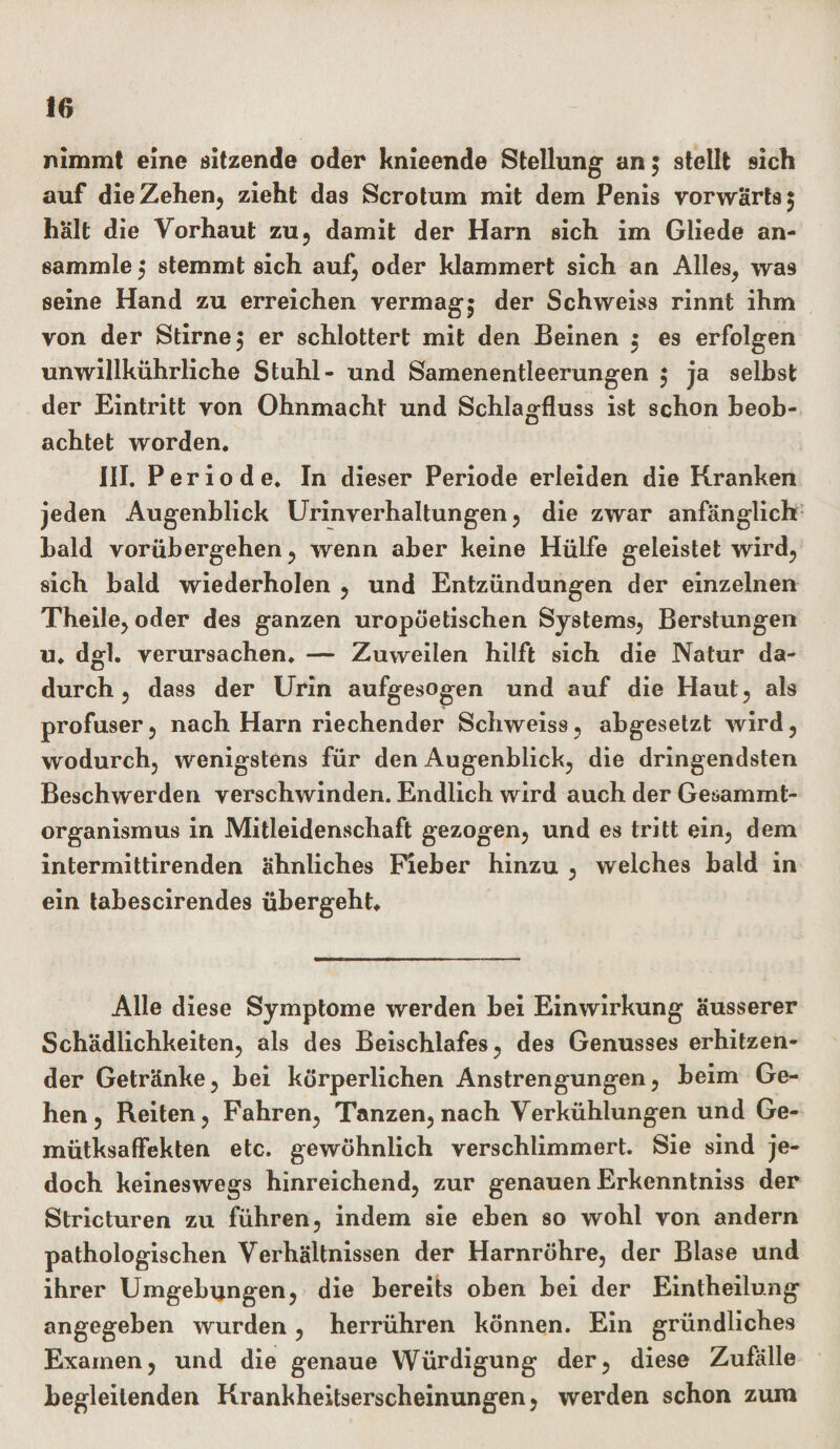 nimmt eine sitzende oder knieende Stellung- an $ stellt sich auf die Zehen, zieht das Scrotum mit dem Penis vorwärts 5 hält die Vorhaut zu, damit der Harn sich im Gliede an¬ sammle $ stemmt sich auf, oder klammert sich an Alles, wa9 seine Hand zu erreichen vermag5 der Schweiss rinnt ihm von der Stirne, er schlottert mit den Beinen $ es erfolgen unwillkührliche Stuhl- und Samenentleerungen 5 ja seihst der Eintritt von Ohnmacht und Schlagfluss ist schon beob¬ achtet worden. III. Periode. In dieser Periode erleiden die Kranken jeden Augenblick Urinverhaltungen, die zwar anfänglich bald vorübergehen, wenn aber keine Hülfe geleistet wird, sich bald wiederholen , und Entzündungen der einzelnen Theile, oder des ganzen uropöetischen Systems, Berstungen u. dgl. verursachen. — Zuweilen hilft sich die Natur da¬ durch , dass der Urin aufgesogen und auf die Haut, als profuser, nach Harn riechender Schweiss, abgesetzt wird, wodurch, wenigstens für den Augenblick, die dringendsten Beschwerden verschwinden. Endlich wird auch der Gesammt- organismus in Mitleidenschaft gezogen, und es tritt ein, dem intermittirenden ähnliches Fieber hinzu , welches bald in ein tabescirendes übergeht. Alle diese Symptome werden bei Einwirkung äusserer Schädlichkeiten, als des Beischlafes, des Genusses erhitzen¬ der Getränke, bei körperlichen Anstrengungen, beim Ge¬ hen, Reiten, Fahren, Tanzen, nach Verkühlungen und Ge- mütksaffekten etc. gewöhnlich verschlimmert. Sie sind je¬ doch keineswegs hinreichend, zur genauen Erkenntniss der Stricturen zu führen, indem sie eben so wohl von andern pathologischen Verhältnissen der Harnröhre, der Blase und ihrer Umgebungen, die bereits oben bei der Eintheilung angegeben wurden, herrühren können. Ein gründliches Examen, und die genaue Würdigung der, diese Zufälle begleitenden Krankheitserscheinungen, werden schon zura