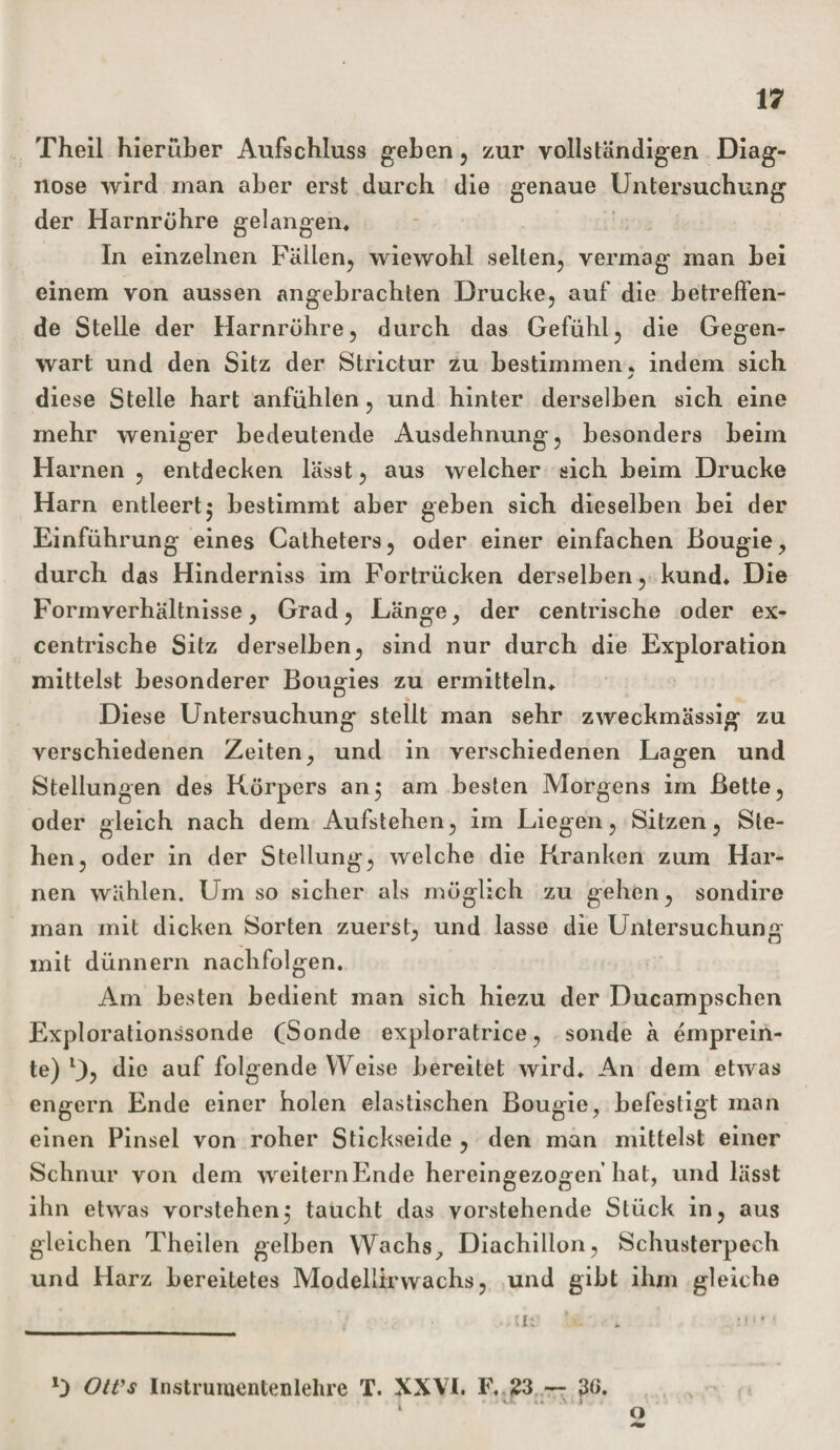 Theil hierüber Aufschluss geben , zur vollständigen Diag¬ nose wird man aber erst durch die genaue Untersuchung der Harnrühre gelangen. In einzelnen Fällen, wiewohl selten, vermag man bei einem von aussen angebrachten Drucke, auf die betreffen¬ de Stelle der Harnrühre, durch das Gefühl, die Gegen¬ wart und den Sitz der Strictur zu bestimmen, indem sich j diese Stelle hart anfühlen, und hinter derselben sich eine mehr weniger bedeutende Ausdehnung, besonders beim Harnen , entdecken lässt, aus welcher sich beim Drucke Harn entleert5 bestimmt aber geben sich dieselben bei der Einführung eines Catheters, oder einer einfachen Bougie, durch das Hinderniss im Fortrücken derselben, kund* * Die Formverhältnisse, Grad, Länge, der centrische oder ex¬ centrische Sitz derselben, sind nur durch die Exploration mittelst besonderer Bougies zu ermitteln* Diese Untersuchung stellt man sehr zweckmässig zu verschiedenen Zeiten, und in verschiedenen Lagen und Stellungen des Kürpers an5 am besten Morgens im Bette, oder gleich nach dem Aufstehen, im Liegen, Sitzen, Ste¬ hen, oder in der Stellung, welche die Kranken zum Har¬ nen wählen. Um so sicher als müg lieh zu gehen, sondire man mit dicken Sorten zuerst, und lasse die Untersuchung mit dünnem nachfolgen. Am besten bedient man sich hiezu der Ducampschen Explorationssonde fSonde exploratrice, sonde a emprein- te) U? di0 auf folgende YVeise bereitet wird* An dem etwas engern Ende einer holen elastischen Bougie, befestigt man einen Pinsel von roher Stickseide , den man mittelst einer Schnur von dem weiternEnde hereingezogen hat, und lässt ihn etwas vorstehend taucht das vorstehende Stück in, aus gleichen Theilen gelben Wachs? Diachillon, Schusterpech und Harz bereitetes Modellirwachs, und gibt ihm gleiche -me U . U OtVs Instrumentenlehre T. XXVI. F, 23 — 3G. * Ü * • -V v &gt; O