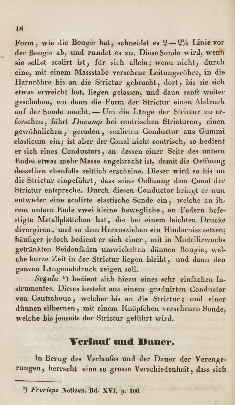 Form, wie die Bougie hat, schneidet es 2— S'A Linie vor der Bougie ab, und rujidet es zu* Diese Sonde wird, wenn sie selbst scalirt ist, für sich allein; wenn nicht, durch eine, mit einem Massstabe versehene Leitungsröhre, in die Harnröhre bis an die Strictur gebracht, dort, bis sie sich etwas erweicht hat, liegen gelassen, und dann sanft weiter geschoben, wo dann die Form der Strictur einen Abdruck auf der Sonde macht* — Um die Länge der Strictur zu er¬ forschen, führt Ducctmp bei centrischen Stricturen, einen gewöhnlichen, geraden, scalirten Conductor aus Gummi elasticum ein; ist aber der Canal nicht centrisch, so bedient er sich eines Conductors, an dessen einer Seite des untern Endes etwas mehr Masse angebracht ist, damit die Oeffnung desselben ebenfalls seitlich erscheine. Dieser wird so bis an die Strictur eingeführt, dass seine Oelfnung dem Canal der Strictur entspreche* Durch diesen Conductor bringt er nun entweder eine scalirte elastische Sonde ein, welche an ih¬ rem untern Ende zwei kleine bewegliche, an Federn befe¬ stigte Metallplättchen bat, die bei einem leichten Drucke divergiren, und so dem Herausziehen ein Hindernisssetzen, häufiger jedoch bedient er sich einer, mit in Modellirwachs getränkten Seidenfäden umwickelten dünnen Bougie, wel¬ che kurze Zeit in der Strictur liegen bleibt, und dann den ganzen Längenabdruck zeigen soll. Segala D bedient sich hiezu eines sehr einfachen In¬ strumentes. Dieses besteht aus einem graduirten Conductor von Cautschouc, welcher bis an die Strictur; und einer dünnen silbernen, mit einem Knöpfchen versehenen Sonde, welche bis jenseits der Strictur geführt wird* Verlauf und Dauer. In Bezug des Verlaufes und der Dauer der Verenge¬ rungen, herrscht eine so grosse Verschiedenheit, dass sich *) Frorieps Notizen, Bd. XVI. p. 106.