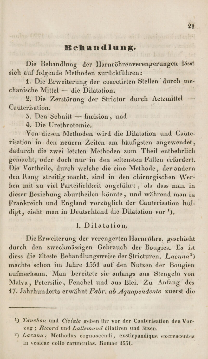 ISeltaiidliiii g. Die Behandlung der Harnröhrenverengerungen lässt sich auf folgende Methoden zurückführen: 1. Die Erweiterung der coarctirten Stellen durch me¬ chanische Mittel — die Dilatation* 2* Die Zerstörung der Strictur durch Aetzmittel — Cauterisation. 3. Den Schnitt — Incision, und 4. Die Urethrotomie» Von diesen Methoden wird die Dilatation und Caute¬ risation in den neuern Zeiten am häufigsten angewendet, dadurch die zwei letzten Methoden zum Theil entbehrlich gemacht, oder doch nur in den seltensten Fällen erfordert. Die Vortheile, durch welche die eine Methode, der andern den Rang streitig macht, sind in den chirurgischen Wer¬ ken mit zu viel Parteilichkeit angeführt, als dass man in dieser Beziehung aburtheilen könnte, und während man in Frankreich und England vorzüglich der Cauterisation hul¬ digt , zieht man in Deutschland die Dilatation vor % I. D il a ta tion* Die Erweiterung der verengerten Harnröhre, geschieht durch den zweckmässigen Gebrauch der Bougies* Es ist dicss die älteste Behandlungsweise der Stricturen* jLacuna* 2) machte schon im Jahre 1551 auf den JNutzen der Bougien aufmerksam* Man bereitete sie anfangs aus Stengeln von Malva, Petersilie, Fenchel und aus Blei. Zu Anfang des 17. Jahrhunderts erwähnt Fahr* ab Aquap ende nie zuerst die *3 Tancliou und Civiale geben ihr vor der Cauterisation den Vor¬ zug ; Ricord und Lallemand dilatiren und ätzen. 2) Lacuna; Methodus cognoscendi, exstirpandique excrescenles in vesicae collo caruntulas. Romae 1551.