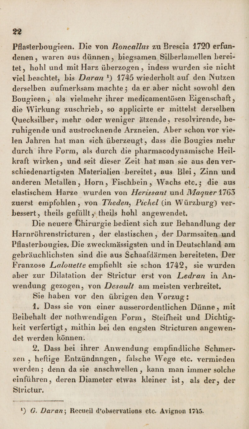 Pflasterbougieen. Die von Rone alias zu Brescia 1720 erfun¬ denen , waren aus dünnen , biegsamen Silberlamellen berei¬ tet , hobt und mit Harz überzogen , indess wurden sie nicht viel beachtet, bis Daran *) 1745 wiederholt auf den Nutzen derselben aufmerksam machte $ da er aber nicht sowohl den Bougieen, als vielmehr ihrer medicamentösen Eigenschaft , die Wirkung zuschrieb, so applicirte er mittelst derselben Quecksilber, mehr oder weniger ätzende, resolvirende, be¬ ruhigende und austrocknende Arzneien. Aber schon vor vie¬ len Jahren hat man sich überzeugt, dass die Bougies mehr durch ihre Form, als durch die pharmacodynamische Heil¬ kraft wirken, und seit dieser Zeit hat man sie aus den ver¬ schiedenartigsten Materialien bereitet, aus Blei, Zinn und anderen Metallen, Horn, Fischbein, Wachs etc.5 die aus elastischem Harze wurden von Herissant und IMaqaer 1763 zuerst empfohlen, von Theden, Pickel (in Würzburg) ver¬ bessert, theils gefüllt, theils hohl angewendet. Die neuere Chirurgie bedient sich zur Behandlung der Harnröhrenstricturen, der elastischen, der Darmsaiten und Pflasterbougies. Die zweckmässigsten und in Deutschland am gebräuchlichsten sind die aus Schaafdärmen bereiteten. Der Franzose L,alouette empfiehlt sie schon 1742, sie wurden aber zur Dilatation der Slrictur erst von Dedran in An¬ wendung gezogen, von Desault am meisten verbreitet. Sie haben vor den übrigen den Vorzug: 1. Dass sie von einer ausserordentlichen Dünne, mit Beibehalt der nothwendigen Form, Steifheit und Dichtig¬ keit verfertigt, mithin bei den engsten Stricturen angewen¬ det werden können. 2. Dass bei ihrer Anwendung empfindliche Schmer¬ zen , heftige Entzündungen, falsche Wege etc. vermieden werden 5 denn da sie anschwellen, kann man immer solche einführen, deren Diameter etwas kleiner ist, als der, der Strictur. l) G. Daran; Reeueil d’observations etc. Avignon 1745.