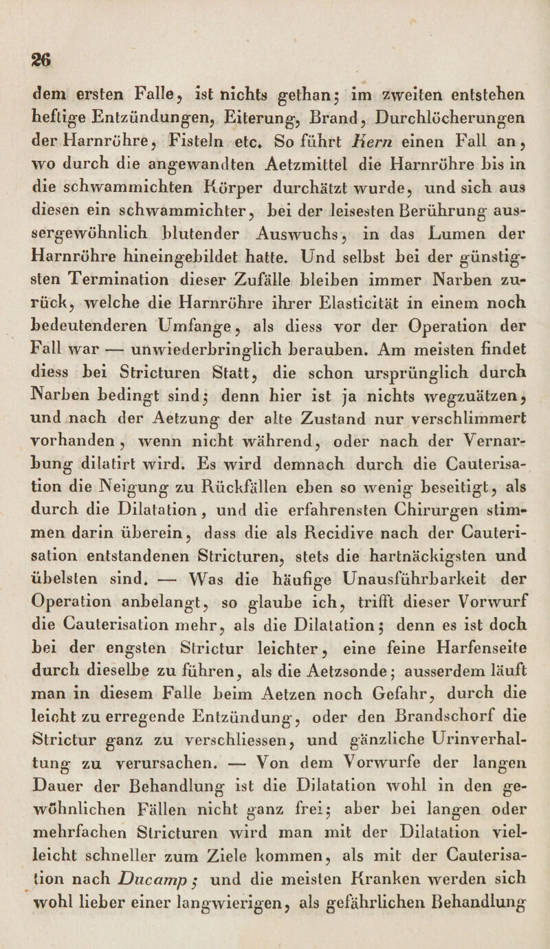 dem ersten Falle, ist nichts gethan} im zweiten entstehen heftige Entzündungen, Eiterung, Brand, Durchlöcherungen der Harnröhre, Fisteln etc* So führt Hern einen Fall an, wo durch die angewandten Aetzmittel die Harnröhre bis in die schwammichten Körper durchätzt wurde, und sich aus diesen ein schwammichter, bei der leisesten Berührung aus- sergewöhnlich blutender Auswuchs, in das Lumen der Harnröhre hineingebildet hatte. Und selbst bei der günstig¬ sten Termination dieser Zufälle bleiben immer Narben zu¬ rück, welche die Harnröhre ihrer Elasticität in einem noch bedeutenderen Umfange, als diess vor der Operation der Fall war — unwiederbringlich berauben. Am meisten findet diess bei Stricturen Statt, die schon ursprünglich durch Narben bedingt sind5 denn hier ist ja nichts wegzuätzen, und nach der Aetzung der alte Zustand nur verschlimmert vorhanden, wenn nicht während, oder nach der Vernar¬ bung dilatirt wird. Es wird demnach durch die Cauterisa- tion die Neigung zu Rückfällen eben so wenig beseitigt, als durch die Dilatation, und die erfahrensten Chirurgen stim¬ men darin überein, dass die als Recidive nach der Cauteri- sation entstandenen Stricturen, stets die hartnäckigsten und übelsten sind. — Was die häufige Unausführbarkeit der Operation anbelangt, so glaube ich, trifft dieser Vorwurf die Cauterisation mehr, als die Dilatation $ denn es ist doch bei der engsten Strictur leichter, eine feine Harfenseite durch dieselbe zu führen, als die Aetzsonde; ausserdem läuft man in diesem Falle beim Aetzen noch Gefahr, durch die leicht zu erregende Entzündung-, oder den Brandschorf die Strictur ganz zu verschliessen, und gänzliche Urinverhal¬ tung zu verursachen. — Von dem Vorwurfe der langen Dauer der Behandlung ist die Dilatation wohl in den ge¬ wöhnlichen Fällen nicht ganz frei} aber bei langen oder mehrfachen Stricturen wird man mit der Dilatation viel¬ leicht schneller zum Ziele kommen, als mit der Cauterisa¬ tion nach Ducamp ,* und die meisten Kranken werden sich wohl lieber einer langwierigen, als gefährlichen Behandlung