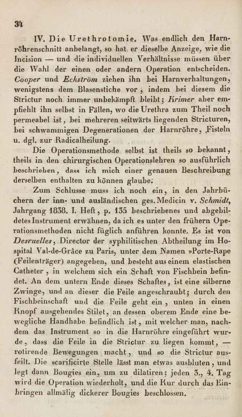 IV. Die Ure t hro t om ie. Was endlich den Harn¬ röhrenschnitt anbelangt, so hat er dieselbe Anzeige, wie die Incision — und die individuellen Verhältnisse müssen über die Wahl der einen oder andern Operation entscheiden. Cooper und Eckström ziehen ihn bei Harnverhaltungen, wenigstens dem Blasenstiche vor , indem bei diesem die Strictur noch immer unbekämpft bleibt $ Krimer aber em¬ pfiehlt ihn selbst in Fällen, wo die Urethra zum Theil noch permeabel ist, bei mehreren seitwärts liegenden Stricturen, bei schwammigen Degenerationen der Harnröhre, .Fisteln u. dgl. zur Radicalheilung. Die Operationsmethode selbst ist theils so bekannt, theils in den chirurgischen Operationslehren so ausführlich beschrieben, dass ich mich einer genauen Beschreibung derselben enthalten zu können glaube; Zum Schlüsse muss ich noch ein, in den Jahrbü¬ chern der inn- und ausländischen ges.Medicin v. Schmidt, Jahrgang 1838. I. Heft, p. 135 beschriebenes und abgebil¬ detes Instrument erwähnen, da ich es unter den frühem Ope¬ rationsmethoden nicht füglich anführen konnte. Es ist von Desruelles, Director der syphilitischen Abtheilung im Ho¬ spital Val-de-Gräce zu Paris, unter dem Namen »Porte-Rape (Feilenträger) angegeben, und besteht au3 einem elastischen Catheter , in welchem sich ein Schaft von Fischbein befin¬ det. An dem untern Ende dieses Schaftes, ist eine silberne Zwinge, und an dieser die Feile angeschraubt5 durch den Fischbeinschaft und die Feile geht ein , unten in einen Knopf ausgehendes Stilet, an dessen oberem Ende eine be¬ wegliche Handhabe befindlich ist, mit welcher man, nach¬ dem das Instrument so in die Harnröhre eingeführt wur¬ de, dass die Feile in die Strictur zu liegen kommt, — rotirende Bewegungen macht, und so die Strictur aus¬ feilt. Die scarificirte Stelle lässt man etwas ausbluten, und legt dann Bougies ein, um zu dilatiren; jeden 3., 4. Tag wird die Operation wiederholt, und die Kur durch das Ein¬ bringen allmälig dickerer Bougies beschlossen.