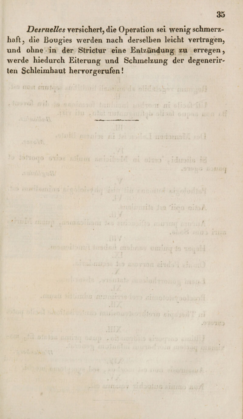 Desruelles versichert, die Operation sei wenig schmerz¬ haft , die Bougies werden nach derselben leicht vertragen, und ohne • in der Strictur eine Entzündung zu erregen, werde hiedurch Eiterung und Schmelzung der degenerir- ten Schleimhaut hervorgerufen!