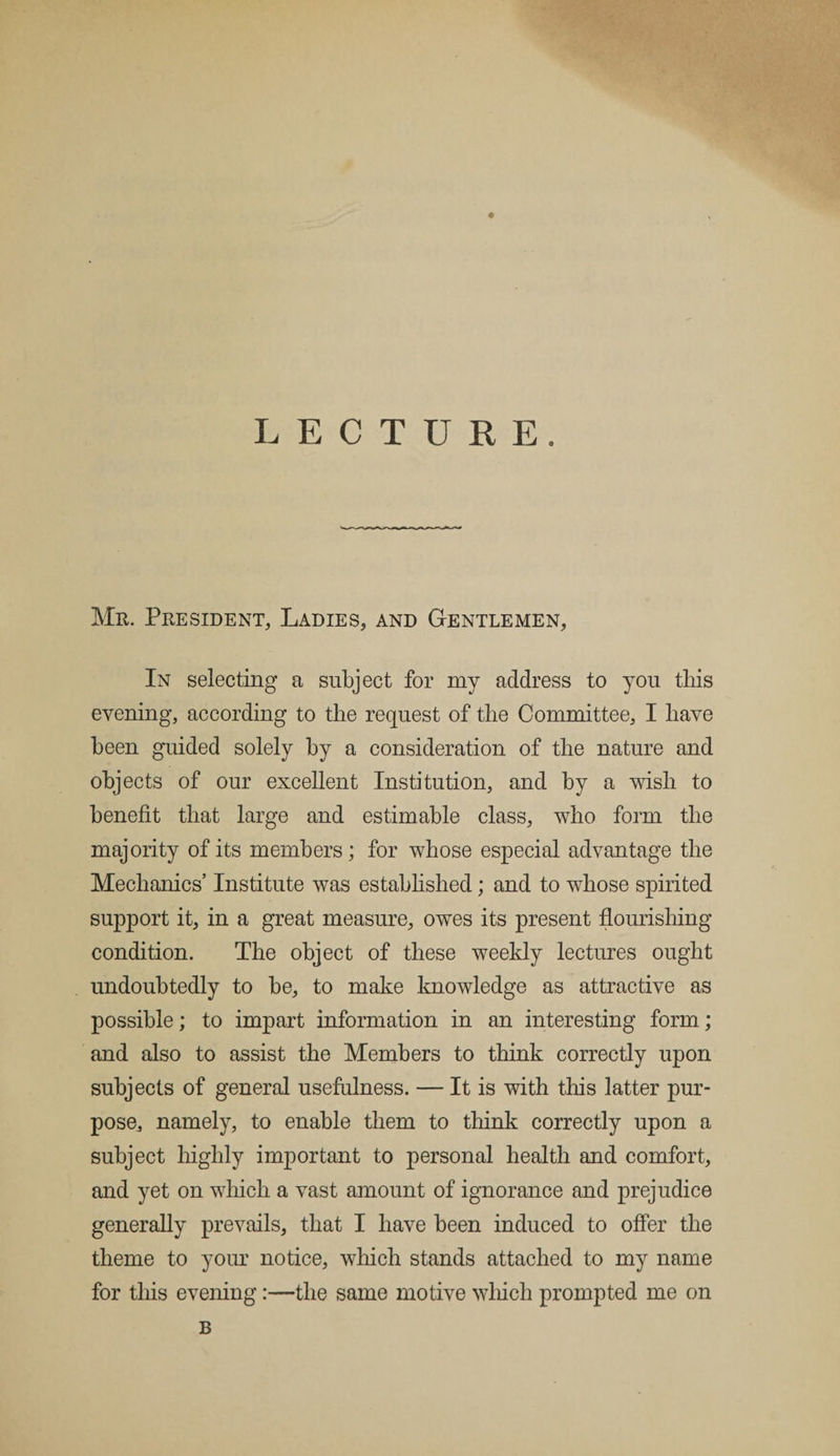 LECTURE. Mr. President, Ladies, and Gentlemen, In selecting a subject for my address to you this evening, according to the request of the Committee, I have been guided solely by a consideration of the nature and objects of our excellent Institution, and by a wish to benefit that large and estimable class, who form the majority of its members; for whose especial advantage the Mechanics’ Institute was established; and to whose spirited support it, in a great measure, owes its present flourishing condition. The object of these weekly lectures ought undoubtedly to be, to make knowledge as attractive as possible; to impart information in an interesting form; and also to assist the Members to think correctly upon subjects of general usefulness. — It is with this latter pur¬ pose, namely, to enable them to think correctly upon a subject highly important to personal health and comfort, and yet on which a vast amount of ignorance and prejudice generally prevails, that I have been induced to offer the theme to your notice, which stands attached to my name for this evening:—the same motive which prompted me on B