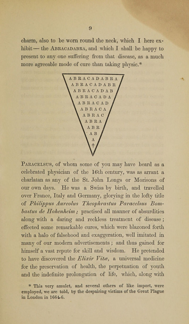 charm, also to be worn round the neck, which I here ex¬ hibit — the Abracadabra, and which I shall be happy to present to any one suffering from that disease, as a much more agreeable mode of cure than taking physic.* Paracelsus, of whom some of you may have heard as a celebrated physician of the 16th century, was as arrant a charlatan as any of the St. John Longs or Morisons of our own days. He was a Swiss by birth, and travelled over France, Italy and Germany, glorying in the lofty title of Philippus Aureolas Theophrastus Paracelsus Bom- bastus de Hohenheim ; practised all manner of absurdities along with a daring and reckless treatment of disease; effected some remarkable cures, which were blazoned forth with a halo of falsehood and exaggeration, well imitated in many of our modem advertisements ; and thus gained for himself a vast repute for skill and wisdom. He pretended to have discovered the Elixir Vitae, a universal medicine for the preservation of health, the perpetuation of youth and the indefinite prolongation of life, which, along with * This very amulet, and several others of like import, were employed, we are told, by the despairing victims of the Great Plague in London in 1664^6.
