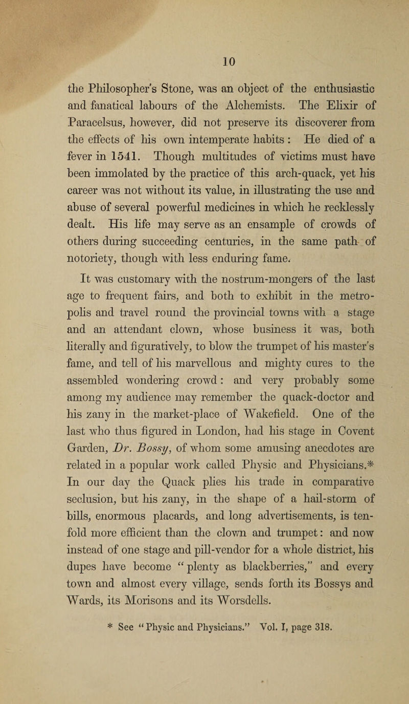 the Philosophers Stone, was an object of the enthusiastic and fanatical labours of the Alchemists. The Elixir of Paracelsus, however, did not preserve its discoverer from the effects of his own intemperate habits : He died of a fever in 1541. Though multitudes of victims must have been immolated by the practice of this arch-quack, yet his career was not without its value, in illustrating the use and abuse of several powerful medicines in which he recklessly dealt. His life may serve as an ensample of crowds of others during succeeding centuries, in the same path of notoriety, though with less enduring fame. It was customary with the nostrum-mongers of the last age to frequent fairs, and both to exhibit in the metro¬ polis and travel round the provincial towns with a stage and an attendant clown, whose business it was, both literally and figuratively, to blow the trumpet of his master’s fame, and tell of his marvellous and mighty cures to the assembled wondering crowd: and very probably some among my audience may remember the quack-doctor and his zany in the market-place of Wakefield. One of the last who thus figured in London, had his stage in Covent Garden, Dr. Bossy, of whom some amusing anecdotes are related in a popular work called Physic and Physicians.* In our day the Quack plies his trade in comparative seclusion, hut his zany, in the shape of a hail-storm of bills, enormous placards, and long advertisements, is ten¬ fold more efficient than the clown and trumpet: and now instead of one stage and pill-vendor for a whole district, his dupes have become “ plenty as blackberries,” and every town and almost every village, sends forth its Bossys and Wards, its Morisons and its Worsdells. * See “ Physic and Physicians.” Vol. I, page 318.