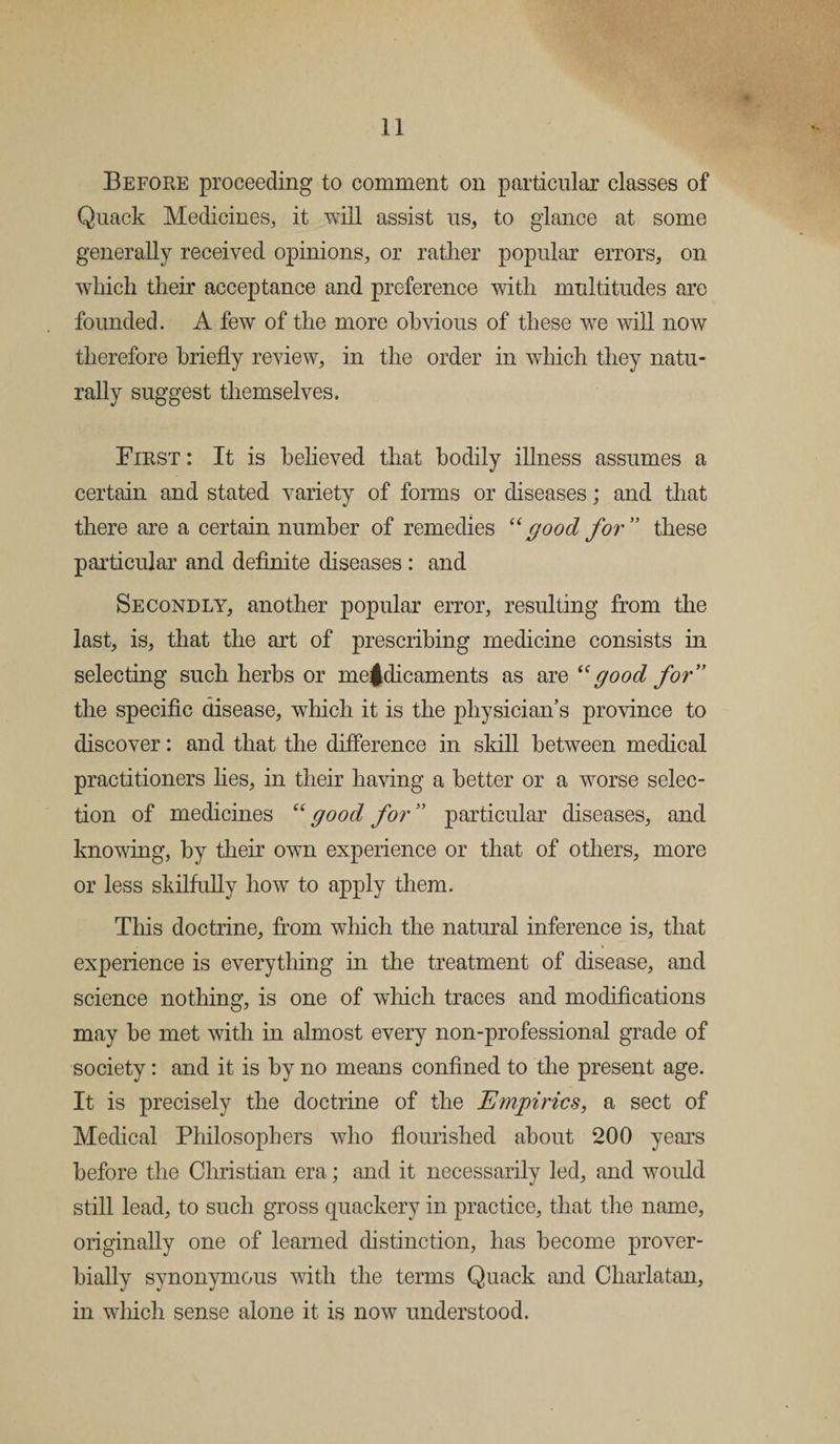 Before proceeding to comment on particular classes of Quack Medicines, it will assist us, to glance at some generally received opinions, or rather popular errors, on which their acceptance and preference with multitudes are founded. A few of the more obvious of these we will now therefore briefly review, in the order in which they natu¬ rally suggest themselves. First : It is believed that bodily illness assumes a certain and stated variety of forms or diseases; and that there are a certain number of remedies “good for ” these particular and definite diseases : and Secondly, another popular error, resulting from the last, is, that the art of prescribing medicine consists in selecting such herbs or me^dicaments as are “good for” the specific disease, which it is the physician’s province to discover: and that the difference in skill between medical practitioners lies, in their having a better or a worse selec¬ tion of medicines good for ” particular diseases, and knowing, by their own experience or that of others, more or less skilfully how to apply them. This doctrine, from which the natural inference is, that experience is everything in the treatment of disease, and science nothing, is one of which traces and modifications may he met with in almost every non-professional grade of society: and it is by no means confined to the present age. It is precisely the doctrine of the Empirics, a sect of Medical Philosophers who flourished about 200 years before the Christian era; and it necessarily led, and would still lead, to such gross quackery in practice, that the name, originally one of learned distinction, has become prover¬ bially synonymous with the terms Quack and Charlatan, in which sense alone it is now understood.