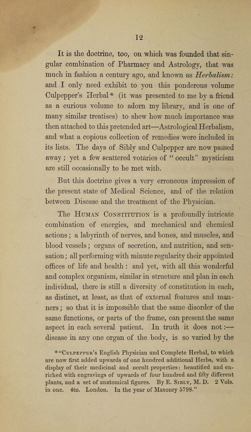 It is the doctrine, too, on which was founded that sin¬ gular combination of Pharmacy and Astrology, that wras much in fashion a century ago, and known as Herbalism: and I only need exhibit to you this ponderous volume Culpepper’s Herbal * (it was presented to me by a friend as a curious volume to adorn my library, and is one of many similar treatises) to shew how much importance was then attached to this pretended art—Astrological Herbalism, and what a copious collection of remedies wrere included in its lists. The days of Sibly and Culpepper are now passed away ; yet a few scattered votaries of u occult” mysticism are still occasionally to be met with. But this doctrine gives a very erroneous impression of the present state of Medical Science, and of the relation between Disease and the treatment of the Physician. The Human Constitution is a profoundly intricate combination of energies, and mechanical and chemical actions; a labyrinth of nerves, and bones, and muscles, and blood vessels; organs of secretion, and nutrition, and sen¬ sation ; all performing with minute regularity their appointed offices of life and health : and yet, with all this wonderful and complex organism, similar in structure and plan in each individual, there is still a diversity of constitution in each, as distinct, at least, as that of external features and man¬ ners ; so that it is impossible that the same disorder of the same functions, or parts of the frame, can present the same aspect in each several patient. In truth it does not:— disease in any one organ of the body, is so varied by the * “Culpepper’s English Physician and Complete Herbal, to which are. now first added upwards of one hundred additional Herbs, with a display of their medicinal and occult properties: beautified and en¬ riched with engravings of upwards of four hundred and fifty different plants, and a set of anatomical figures. By E. Sibly, M. D. 2 Yols. in one. 4to. London. In the year of Masonry 5798.”