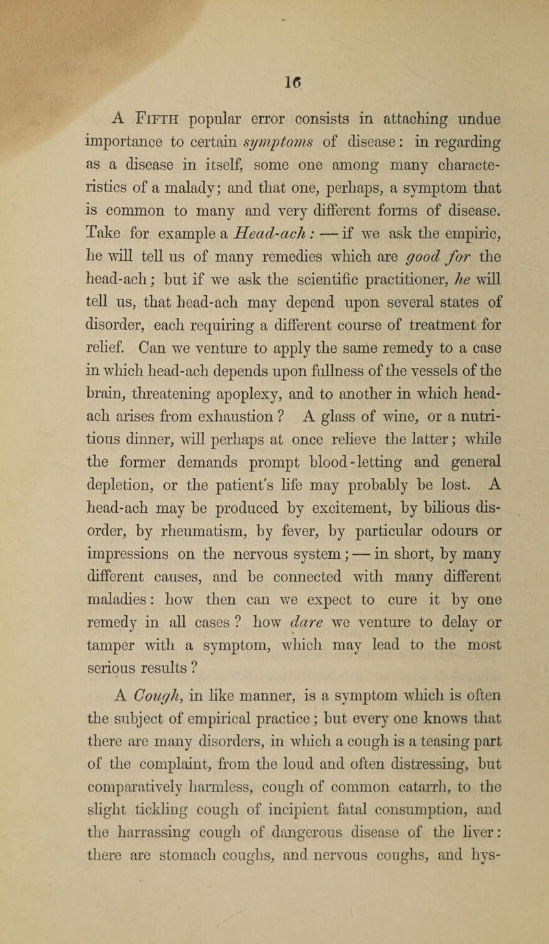 u A Fifth popular error consists in attaching undue importance to certain symptoms of disease: in regarding as a disease in itself, some one among many characte¬ ristics of a malady; and that one, perhaps, a symptom that is common to many and very different forms of disease. Take for example a Head-ach: — if we ask the empiric, he will tell us of many remedies which are good for the head-ach; hut if we ask the scientific practitioner, he will tell us, that head-ach may depend upon several states of disorder, each requiring a different course of treatment for relief. Can we venture to apply the same remedy to a case in which head-ach depends upon fullness of the vessels of the brain, threatening apoplexy, and to another in which head- ach arises from exhaustion ? A glass of wine, or a nutri¬ tious dinner, will perhaps at once relieve the latter; while the former demands prompt blood-letting and general depletion, or the patient’s life may probably he lost. A head-ach may he produced by excitement, by bilious dis¬ order, by rheumatism, by fever, by particular odours or impressions on the nervous system; — in short, by many different causes, and be connected with many different maladies: how then can we expect to cure it by one remedy in all cases ? how dare we venture to delay or tamper with a symptom, which may lead to the most serious results ? A Cough, in like manner, is a symptom which is often the subject of empirical practice; but every one knows that there are many disorders, in which a cough is a teasing part of the complaint, from the loud and often distressing, but comparatively harmless, cough of common catarrh, to the slight tickling cough of incipient fatal consumption, and the harrassing cough of dangerous disease of the liver: there are stomach coughs, and nervous coughs, and liys-