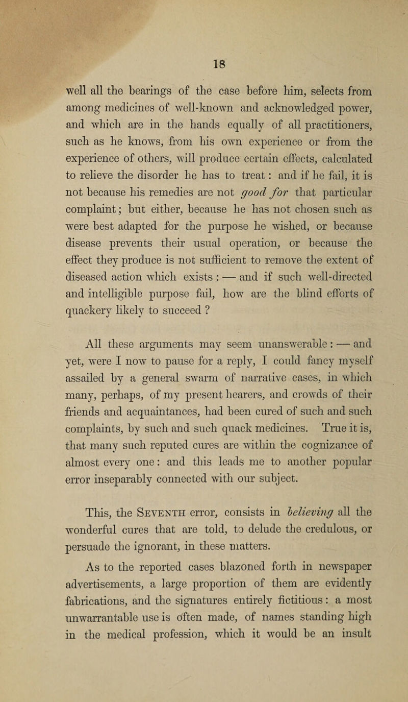 well all the bearings of the case before him, selects from among medicines of well-known and acknowledged power, and which are in the hands equally of all practitioners, such as he knows, from his owtl experience or from the experience of others, will produce certain effects, calculated to relieve the disorder he has to treat: and if he fail, it is not because his remedies are not good for that particular complaint; hut either, because he has not chosen such as were best adapted for the purpose he wished, or because disease prevents their usual operation, or because the effect they produce is not sufficient to remove the extent of diseased action which exists : — and if such well-directed and intelligible purpose fail, how are the blind efforts of quackery likely to succeed ? All these arguments may seem unanswerable: — and yet, were I now to pause for a reply, I could fancy myself assailed by a general swarm of narrative cases, in which many, perhaps, of my present hearers, and crowds of their friends and acquaintances, had been cured of such and such complaints, by such and such quack medicines. True it is, that many such reputed cures are within the cognizance of almost every one: and this leads me to another popular error inseparably connected with our subject. This, the Seventh error, consists in believing all the wonderful cures that are told, to delude the credulous, or persuade the ignorant, in these matters. As to the reported cases blazoned forth in newspaper advertisements, a large proportion of them are evidently fabrications, and the signatures entirely fictitious: a most unwarrantable use is ctften made, of names standing high in the medical profession, which it would he an insult