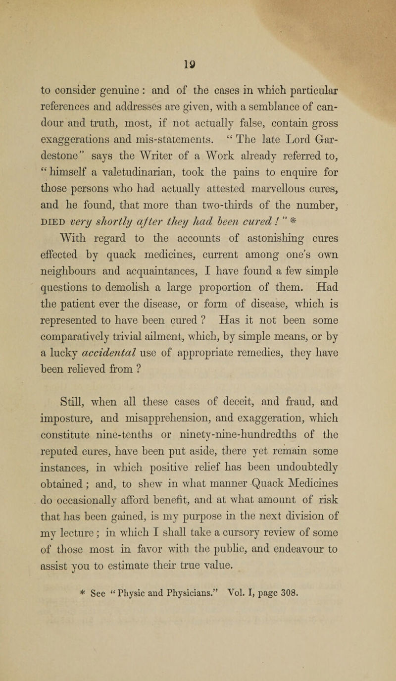 to consider genuine : and of the cases in which particular references and addresses are given, with a semblance of can¬ dour and truth, most, if not actually false, contain gross exaggerations and mis-statements. “ The late Lord Gar- destone” says the Writer of a Work already referred to, “ himself a valetudinarian, took the pains to enquire for those persons who had actually attested marvellous cures, and he found, that more than two-thirds of the number, died very shortly ajter they had been cured ! ” * With regard to the accounts of astonishing cures effected by quack medicines, current among one’s own neighbours and acquaintances, I have found a few simple questions to demolish a large proportion of them. Had the patient ever the disease, or form of disease, which is represented to have been cured ? Has it not been some comparatively trivial ailment, which, by simple means, or by a lucky accidental use of appropriate remedies, they have been relieved from ? Still, when all these cases of deceit, and fraud, and imposture, and misapprehension, and exaggeration, which constitute nine-tenths or ninety-nine-hundredths of the reputed cures, have been put aside, there yet remain some instances, in which positive relief has been undoubtedly obtained; and, to shew in what manner Quack Medicines do occasionally afford benefit, and at what amount of risk that has been gained, is my purpose in the next division of my lecture; in which I shall take a cursory review of some of those most in favor with the public, and endeavour to assist you to estimate their true value. * See “ Physic and Physicians.” Vol. I, page 308.