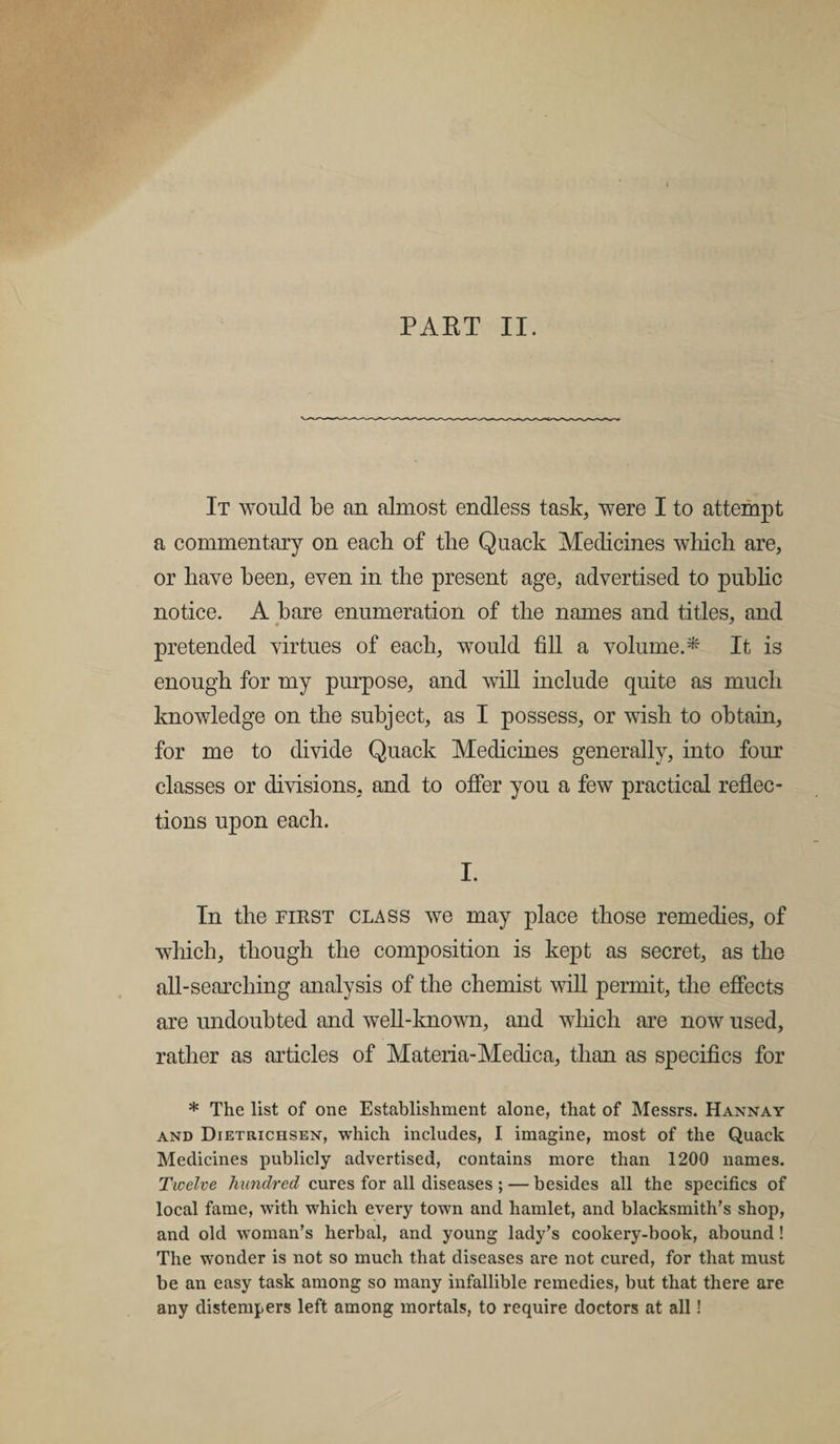 It would be an almost endless task, were I to attempt a commentary on each of tlie Quack Medicines which are, or have been, even in the present age, advertised to public notice. A bare enumeration of the names and titles, and pretended virtues of each, would fill a volume.* It is enough for my purpose, and will include quite as much knowledge on the subject, as I possess, or wish to obtain, for me to divide Quack Medicines generally, into four classes or divisions, and to offer you a few practical reflec¬ tions upon each. I. In the first class we may place those remedies, of which, though the composition is kept as secret, as the all-searching analysis of the chemist will permit, the effects are undoubted and well-known, and which are now used, rather as articles of Materia-Medica, than as specifics for * The list of one Establishment alone, that of Messrs. Hannay and Dietrichsen, which includes, I imagine, most of the Quack Medicines publicly advertised, contains more than 1200 names. Twelve hundred cures for all diseases ; — besides all the specifics of local fame, with which every town and hamlet, and blacksmith’s shop, and old woman’s herbal, and young lady’s cookery-book, abound! The wonder is not so much that diseases are not cured, for that must be an easy task among so many infallible remedies, but that there are any distempers left among mortals, to require doctors at all!